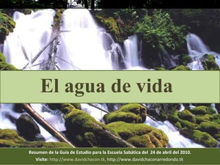 Resumen de la Guía de Estudio para la Escuela Sabática del  24 de abril del 2010. Visite:   http://www.davidchacon.tk ,  http://www.davidchaconarredondo.tk   El agua de vida 