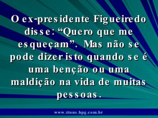 O ex-presidente Figueiredo disse: “Quero que me esqueçam”.  Mas não se pode dizer isto quando se é uma benção ou uma maldição na vida de muitas pessoas. www.4tons.hpg.com.br   