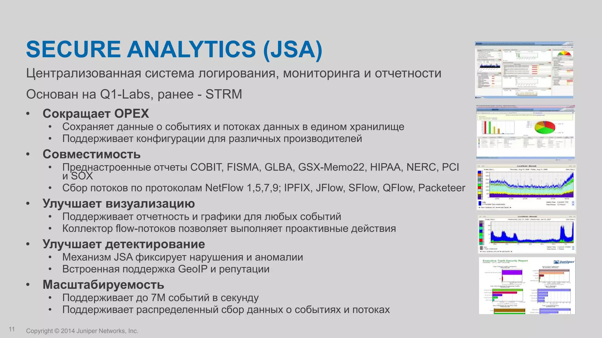Copyright © 2014 Juniper Networks, Inc.11
Централизованная система логирования, мониторинга и отчетности
Основан на Q1-Labs, ранее - STRM
SECURE ANALYTICS (JSA)
• Сокращает OPEX
• Сохраняет данные о событиях и потоках данных в едином хранилище
• Поддерживает конфигурации для различных производителей
• Совместимость
• Преднастроенные отчеты COBIT, FISMA, GLBA, GSX-Memo22, HIPAA, NERC, PCI
и SOX
• Сбор потоков по протоколам NetFlow 1,5,7,9; IPFIX, JFlow, SFlow, QFlow, Packeteer
• Улучшает визуализацию
• Поддерживает отчетность и графики для любых событий
• Коллектор flow-потоков позволяет выполняет проактивные действия
• Улучшает детектирование
• Механизм JSA фиксирует нарушения и аномалии
• Встроенная поддержка GeoIP и репутации
• Масштабируемость
• Поддерживает до 7M событий в секунду
• Поддерживает распределенный сбор данных о событиях и потоках
 
