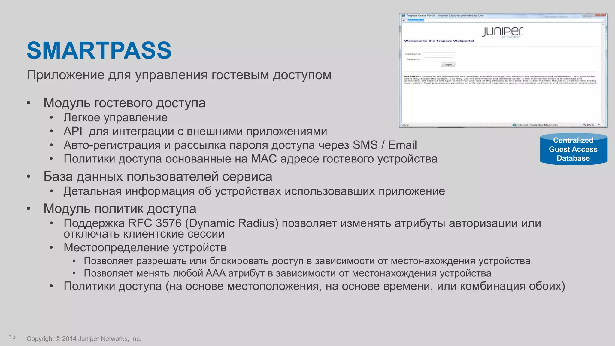 Copyright © 2014 Juniper Networks, Inc.13
Приложение для управления гостевым доступом
SMARTPASS
• Модуль гостевого доступа
• Легкое управление
• API для интеграции с внешними приложениями
• Авто-регистрация и рассылка пароля доступа через SMS / Email
• Политики доступа основанные на MAC адресе гостевого устройства
• База данных пользователей сервиса
• Детальная информация об устройствах использовавших приложение
• Модуль политик доступа
• Поддержка RFC 3576 (Dynamic Radius) позволяет изменять атрибуты авторизации или
отключать клиентские сессии
• Местоопределение устройств
• Позволяет разрешать или блокировать доступ в зависимости от местонахождения устройства
• Позволяет менять любой AAA атрибут в зависимости от местонахождения устройства
• Политики доступа (на основе местоположения, на основе времени, или комбинация обоих)
Centralized
Guest Access
Database
 