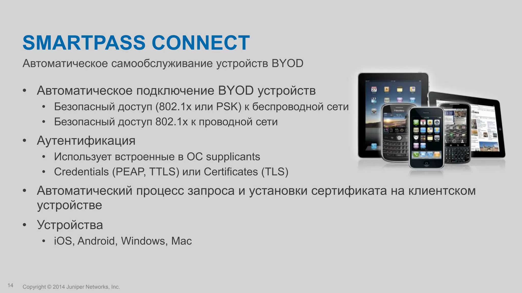Copyright © 2014 Juniper Networks, Inc.14
Автоматическое самообслуживание устройств BYOD
SMARTPASS CONNECT
• Автоматическое подключение BYOD устройств
• Безопасный доступ (802.1x или PSK) к беспроводной сети
• Безопасный доступ 802.1x к проводной сети
• Аутентификация
• Использует встроенные в ОС supplicants
• Credentials (PEAP, TTLS) или Certificates (TLS)
• Автоматический процесс запроса и установки сертификата на клиентском
устройстве
• Устройства
• iOS, Android, Windows, Mac
 