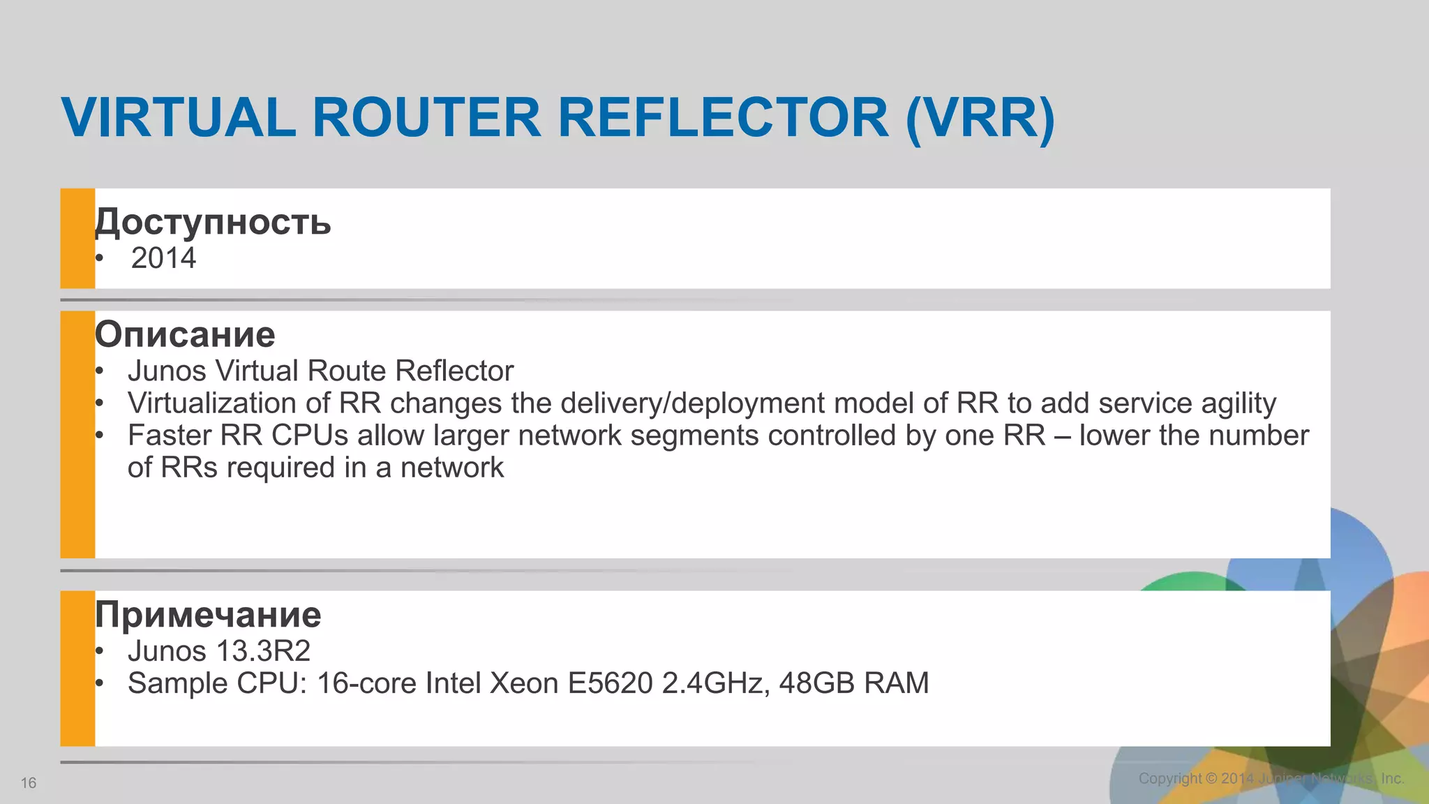 16 Copyright © 2014 Juniper Networks, Inc.
Описание
• Junos Virtual Route Reflector
• Virtualization of RR changes the delivery/deployment model of RR to add service agility
• Faster RR CPUs allow larger network segments controlled by one RR – lower the number
of RRs required in a network
Примечание
• Junos 13.3R2
• Sample CPU: 16-core Intel Xeon E5620 2.4GHz, 48GB RAM
Доступность
• 2014
VIRTUAL ROUTER REFLECTOR (VRR)
 