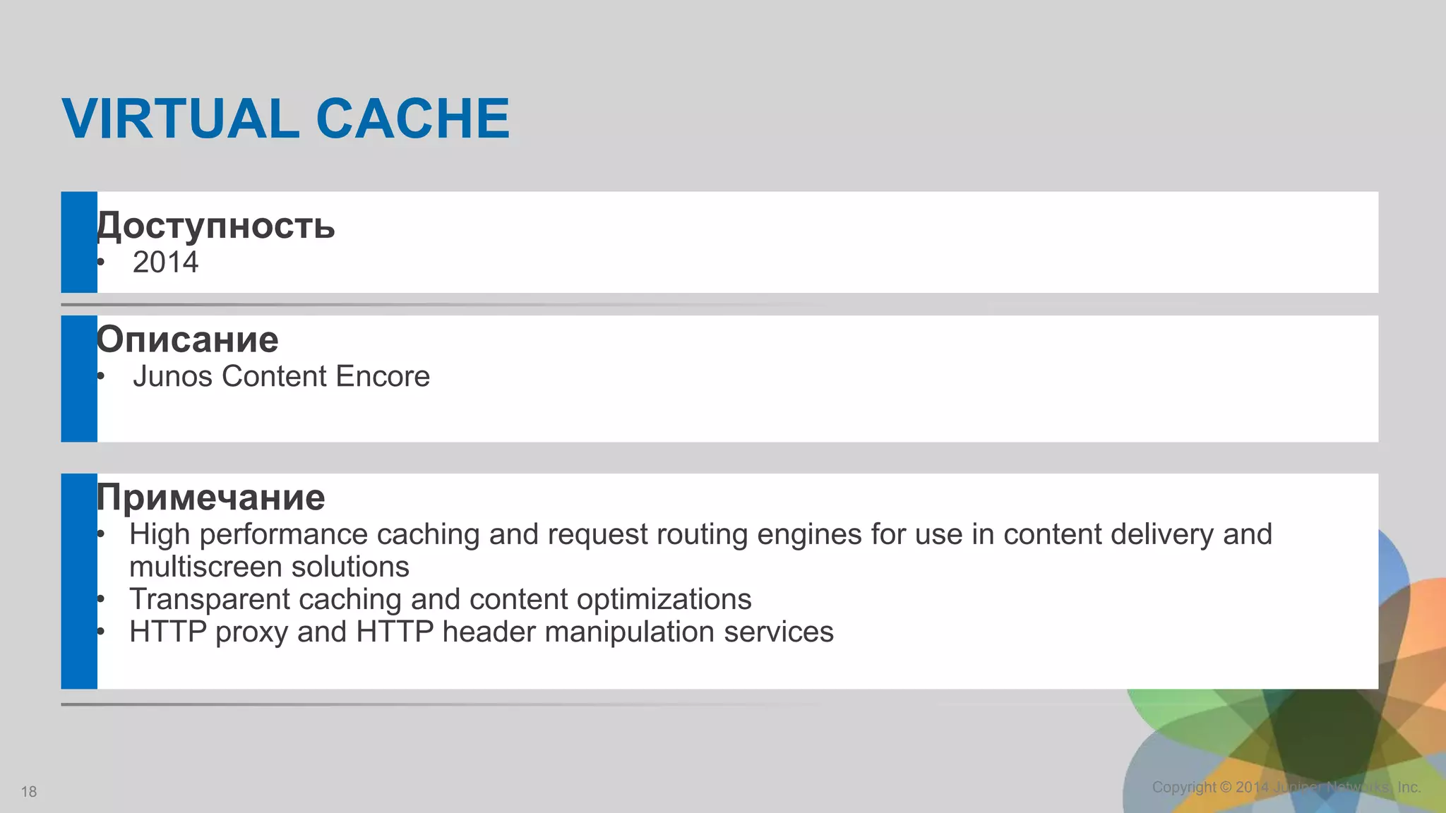 18 Copyright © 2014 Juniper Networks, Inc.
Описание
• Junos Content Encore
Примечание
• High performance caching and request routing engines for use in content delivery and
multiscreen solutions
• Transparent caching and content optimizations
• HTTP proxy and HTTP header manipulation services
Доступность
• 2014
VIRTUAL CACHE
 