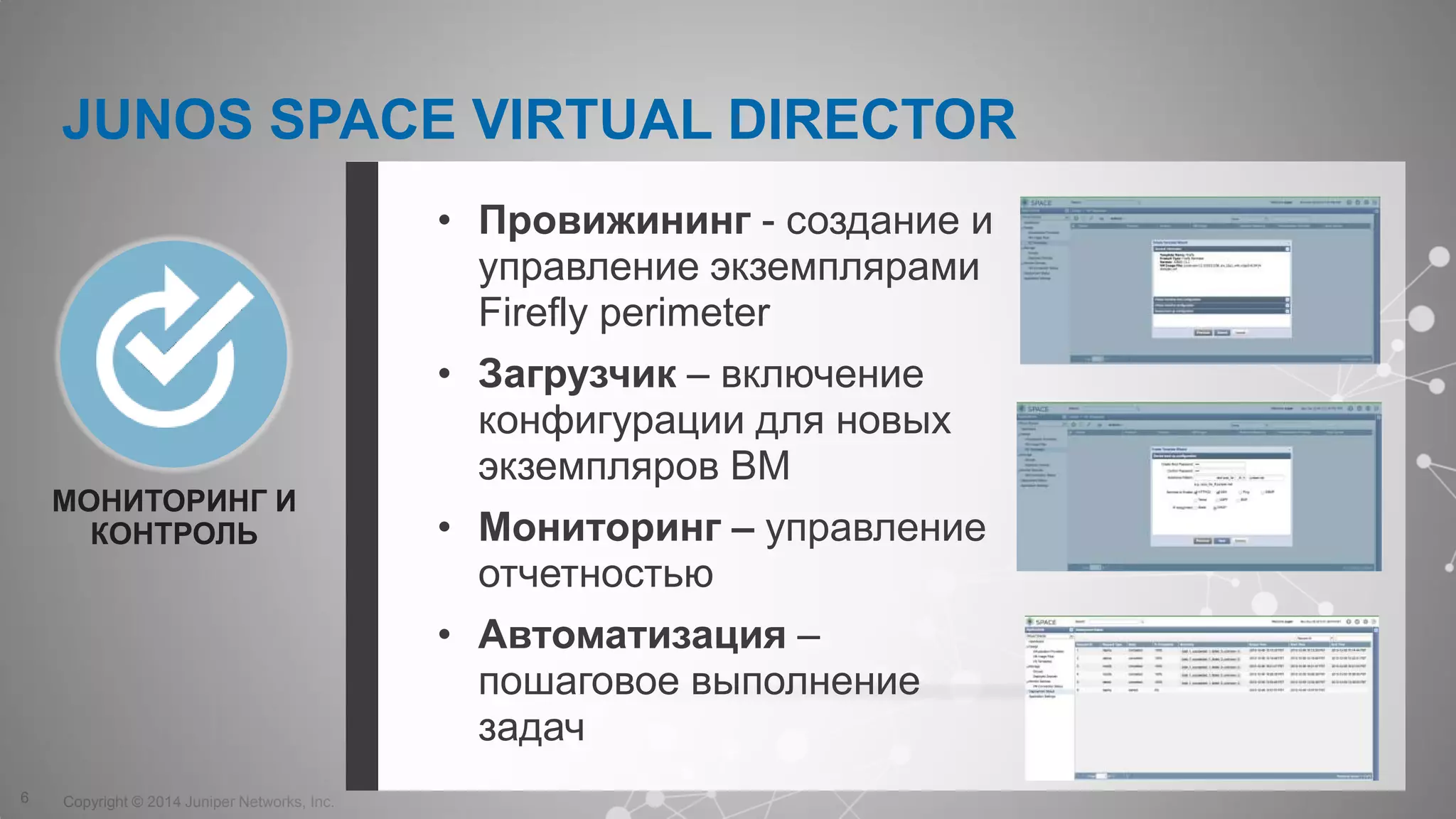 Copyright © 2014 Juniper Networks, Inc.6
МОНИТОРИНГ И
КОНТРОЛЬ
• Провижининг - создание и
управление экземплярами
Firefly perimeter
• Загрузчик – включение
конфигурации для новых
экземпляров ВМ
• Мониторинг – управление
отчетностью
• Автоматизация –
пошаговое выполнение
задач
JUNOS SPACE VIRTUAL DIRECTOR
 