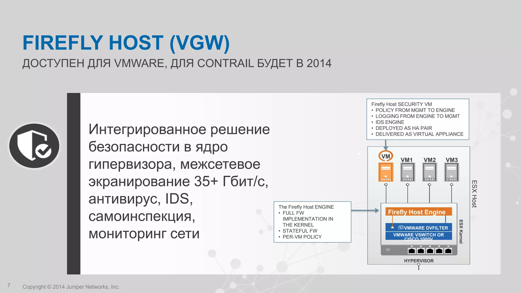 Copyright © 2014 Juniper Networks, Inc.7
Интегрированное решение
безопасности в ядро
гипервизора, межсетевое
экранирование 35+ Гбит/с,
антивирус, IDS,
самоинспекция,
мониторинг сети
ДОСТУПЕН ДЛЯ VMWARE, ДЛЯ CONTRAIL БУДЕТ В 2014
FIREFLY HOST (VGW)
Firefly Host Engine
VM
VM1 VM2 VM3
VMWARE DVFILTER
VMWARE VSWITCH OR
CISCO 1000V
HYPERVISOR
ESXKernel
ESXHost
Firefly Host SECURITY VM
• POLICY FROM MGMT TO ENGINE
• LOGGING FROM ENGINE TO MGMT
• IDS ENGINE
• DEPLOYED AS HA PAIR
• DELIVERED AS VIRTUAL APPLIANCE
The Firefly Host ENGINE
• FULL FW
IMPLEMENTATION IN
THE KERNEL
• STATEFUL FW
• PER-VM POLICY
 