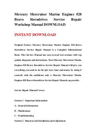 Mercury Mercruiser Marine Engines #28
Bravo Sterndrives Service Repair
Workshop Manual DOWNLOAD
INSTANT DOWNLOAD
Original Factory Mercury Mercruiser Marine Engines #28 Bravo
Sterndrives Service Repair Manual is a Complete Informational
Book. This Service Manual has easy-to-read text sections with top
quality diagrams and instructions. Trust Mercury Mercruiser Marine
Engines #28 Bravo Sterndrives Service Repair Manual will give you
everything you need to do the job. Save time and money by doing it
yourself, with the confidence only a Mercury Mercruiser Marine
Engines #28 Bravo Sterndrives Service Repair Manual can provide.
Service Repair Manual Covers:
Section 1 - Important Information
A - General Information
B - Maintenance
C - Troubleshooting
Section 2 - Removal and Installation and Adjustment
 