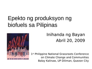 Epekto ng produksyon ng
biofuels sa Pilipinas
                    Inihanda ng Bayan
                         Abril 20, 2009


        1st Philippine National Grassroots Conference
                  on Climate Change and Communities
              Balay Kalinaw, UP Diliman, Quezon City
 