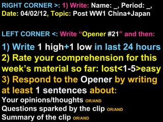 RIGHT CORNER >: 1) Write: Name: _, Period: _,
Date: 04/02/12, Topic: Post WW1 China+Japan


LEFT CORNER <: Write “Opener #21” and then:

1) Write 1 high+1 low in last 24 hours
2) Rate your comprehension for this
week’s material so far: lost<1-5>easy
3) Respond to the Opener by writing
at least 1 sentences about:
Your opinions/thoughts OR/AND
Questions sparked by the clip OR/AND
Summary of the clip OR/AND
 