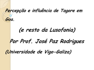 Percepção e influência de Tagore em
Goa.

       (e resto da Lusofonia)

  Por Prof. José Paz Rodrigues
(Universidade de Vigo-Galiza)
 