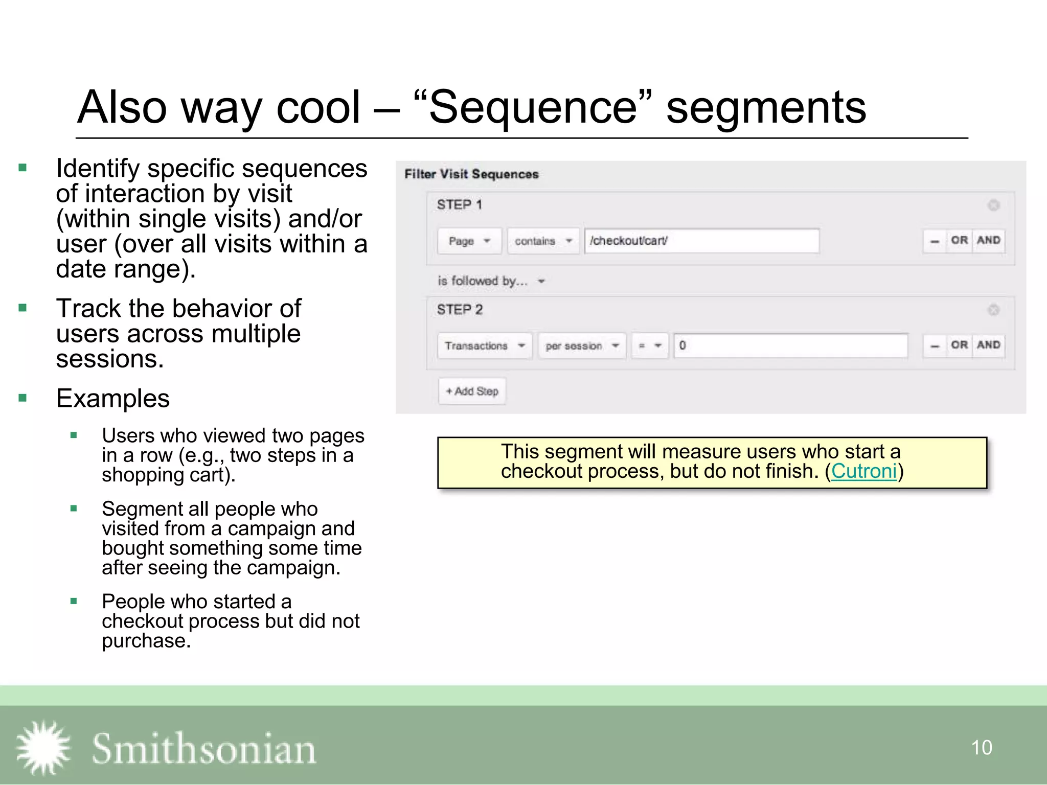 10
Also way cool – “Sequence” segments
 Identify specific sequences
of interaction by visit
(within single visits) and/or
user (over all visits within a
date range).
 Track the behavior of
users across multiple
sessions.
 Examples
 Users who viewed two pages
in a row (e.g., two steps in a
shopping cart).
 Segment all people who
visited from a campaign and
bought something some time
after seeing the campaign.
 People who started a
checkout process but did not
purchase.
This segment will measure users who start a
checkout process, but do not finish. (Cutroni)
 