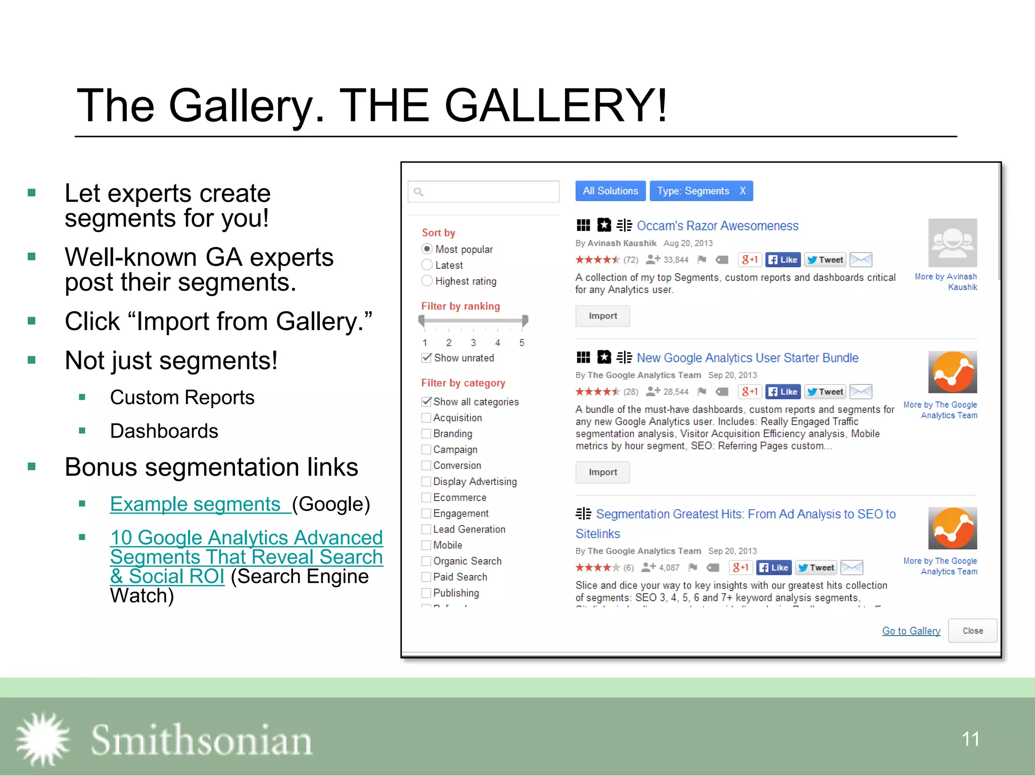 11
The Gallery. THE GALLERY!
 Let experts create
segments for you!
 Well-known GA experts
post their segments.
 Click “Import from Gallery.”
 Not just segments!
 Custom Reports
 Dashboards
 Bonus segmentation links
 Example segments (Google)
 10 Google Analytics Advanced
Segments That Reveal Search
& Social ROI (Search Engine
Watch)
 