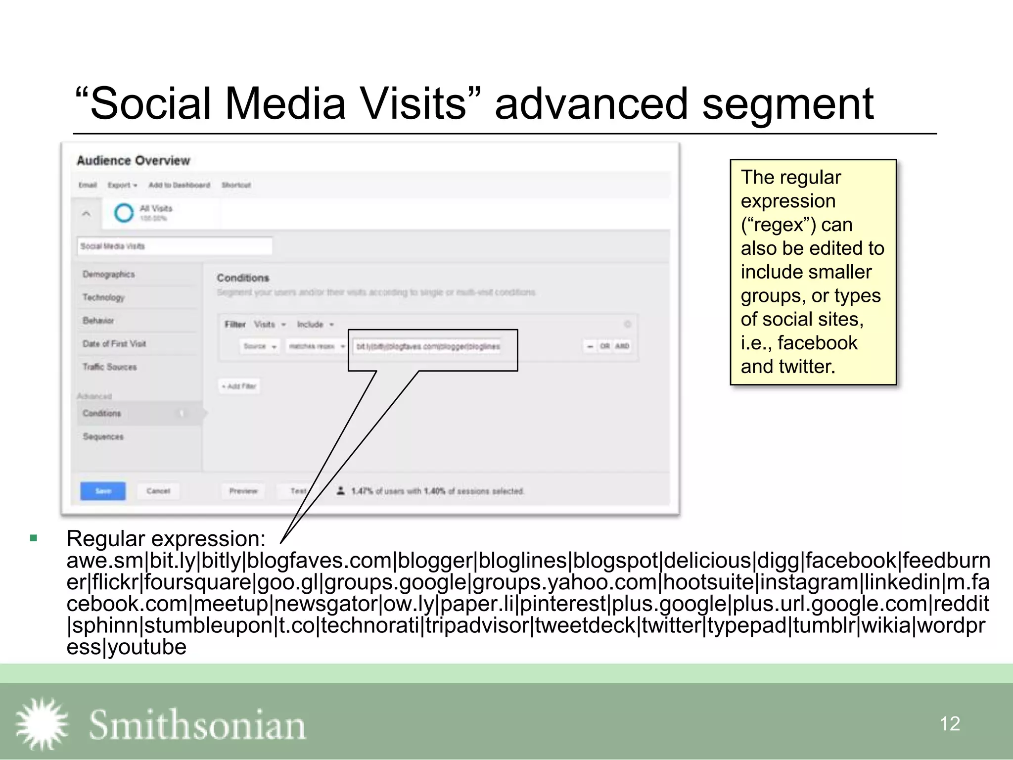 12
“Social Media Visits” advanced segment
 Regular expression:
awe.sm|bit.ly|bitly|blogfaves.com|blogger|bloglines|blogspot|delicious|digg|facebook|feedburn
er|flickr|foursquare|goo.gl|groups.google|groups.yahoo.com|hootsuite|instagram|linkedin|m.fa
cebook.com|meetup|newsgator|ow.ly|paper.li|pinterest|plus.google|plus.url.google.com|reddit
|sphinn|stumbleupon|t.co|technorati|tripadvisor|tweetdeck|twitter|typepad|tumblr|wikia|wordpr
ess|youtube
The regular
expression
(“regex”) can
also be edited to
include smaller
groups, or types
of social sites,
i.e., facebook
and twitter.
 