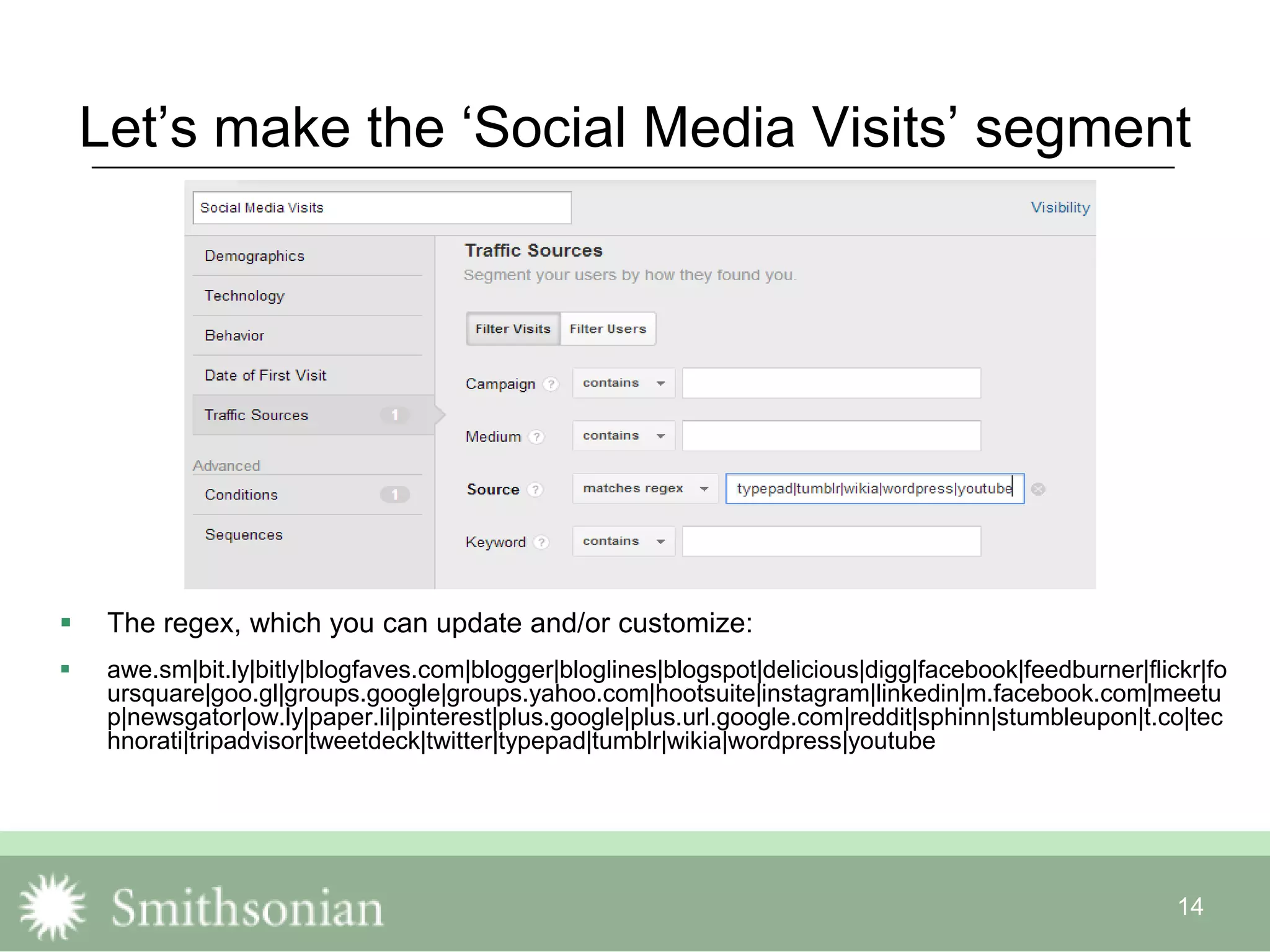 14
Let‟s make the „Social Media Visits‟ segment
 The regex, which you can update and/or customize:
 awe.sm|bit.ly|bitly|blogfaves.com|blogger|bloglines|blogspot|delicious|digg|facebook|feedburner|flickr|fo
ursquare|goo.gl|groups.google|groups.yahoo.com|hootsuite|instagram|linkedin|m.facebook.com|meetu
p|newsgator|ow.ly|paper.li|pinterest|plus.google|plus.url.google.com|reddit|sphinn|stumbleupon|t.co|tec
hnorati|tripadvisor|tweetdeck|twitter|typepad|tumblr|wikia|wordpress|youtube
 