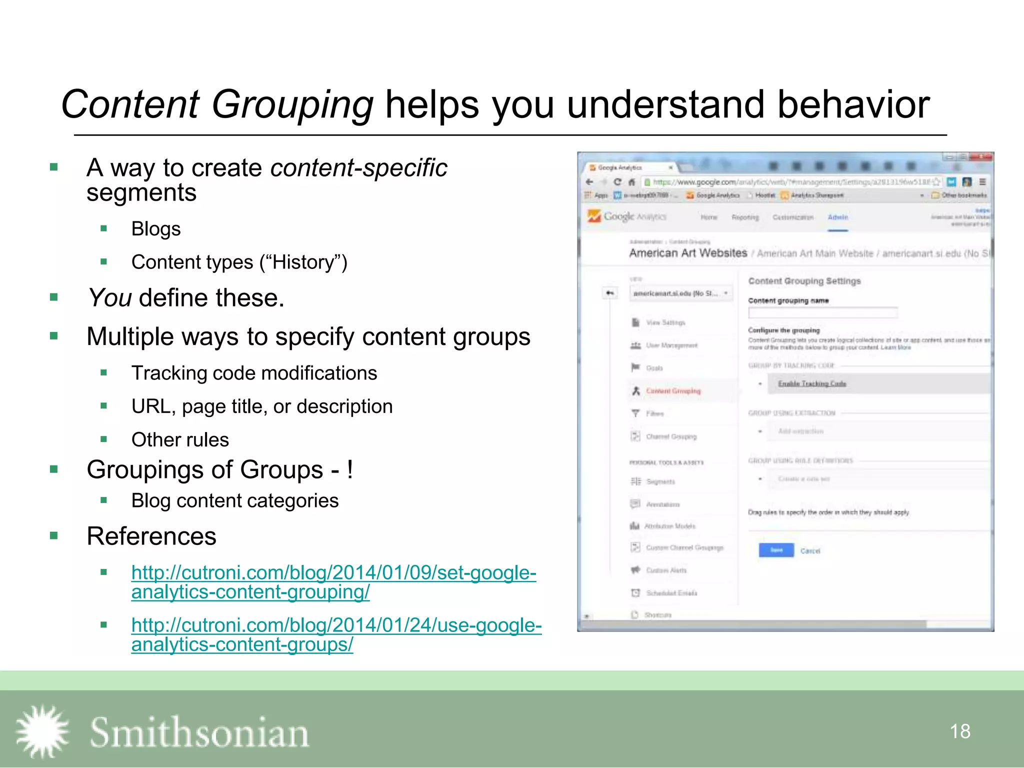 18
Content Grouping helps you understand behavior
 A way to create content-specific
segments
 Blogs
 Content types (“History”)
 You define these.
 Multiple ways to specify content groups
 Tracking code modifications
 URL, page title, or description
 Other rules
 Groupings of Groups - !
 Blog content categories
 References
 http://cutroni.com/blog/2014/01/09/set-google-
analytics-content-grouping/
 http://cutroni.com/blog/2014/01/24/use-google-
analytics-content-groups/
 