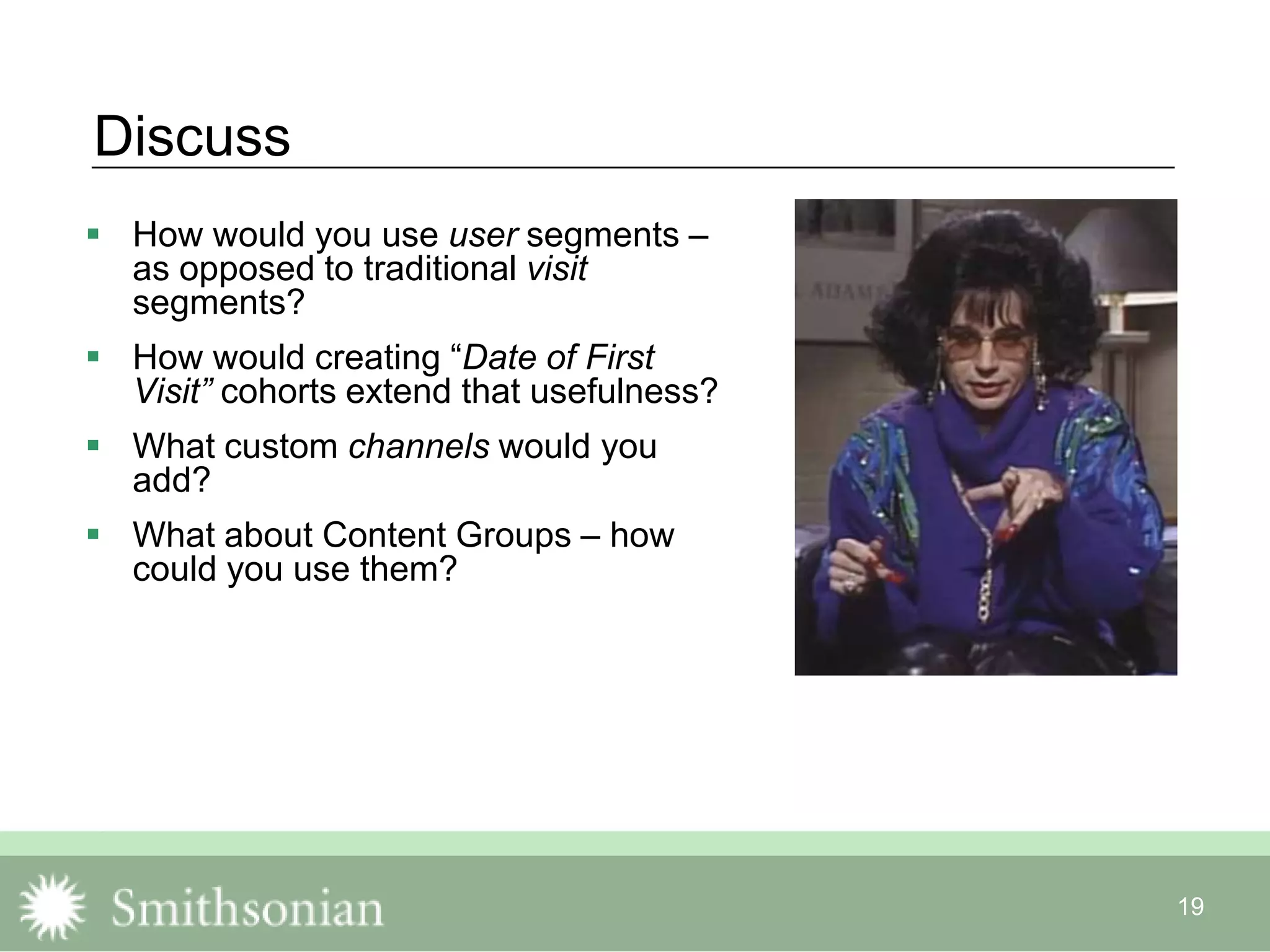 19
Discuss
 How would you use user segments –
as opposed to traditional visit
segments?
 How would creating “Date of First
Visit” cohorts extend that usefulness?
 What custom channels would you
add?
 What about Content Groups – how
could you use them?
 