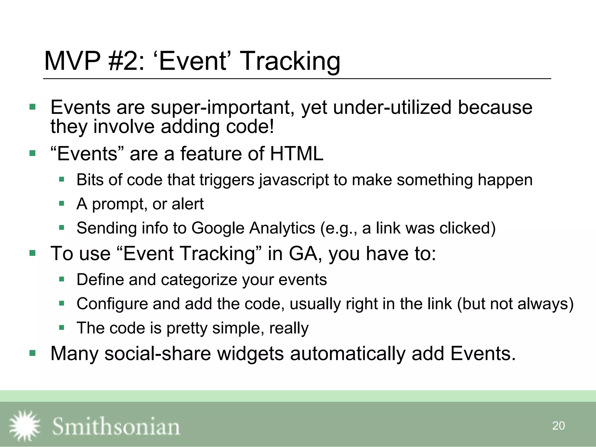20
MVP #2: „Event‟ Tracking
 Events are super-important, yet under-utilized because
they involve adding code!
 “Events” are a feature of HTML
 Bits of code that triggers javascript to make something happen
 A prompt, or alert
 Sending info to Google Analytics (e.g., a link was clicked)
 To use “Event Tracking” in GA, you have to:
 Define and categorize your events
 Configure and add the code, usually right in the link (but not always)
 The code is pretty simple, really
 Many social-share widgets automatically add Events.
 