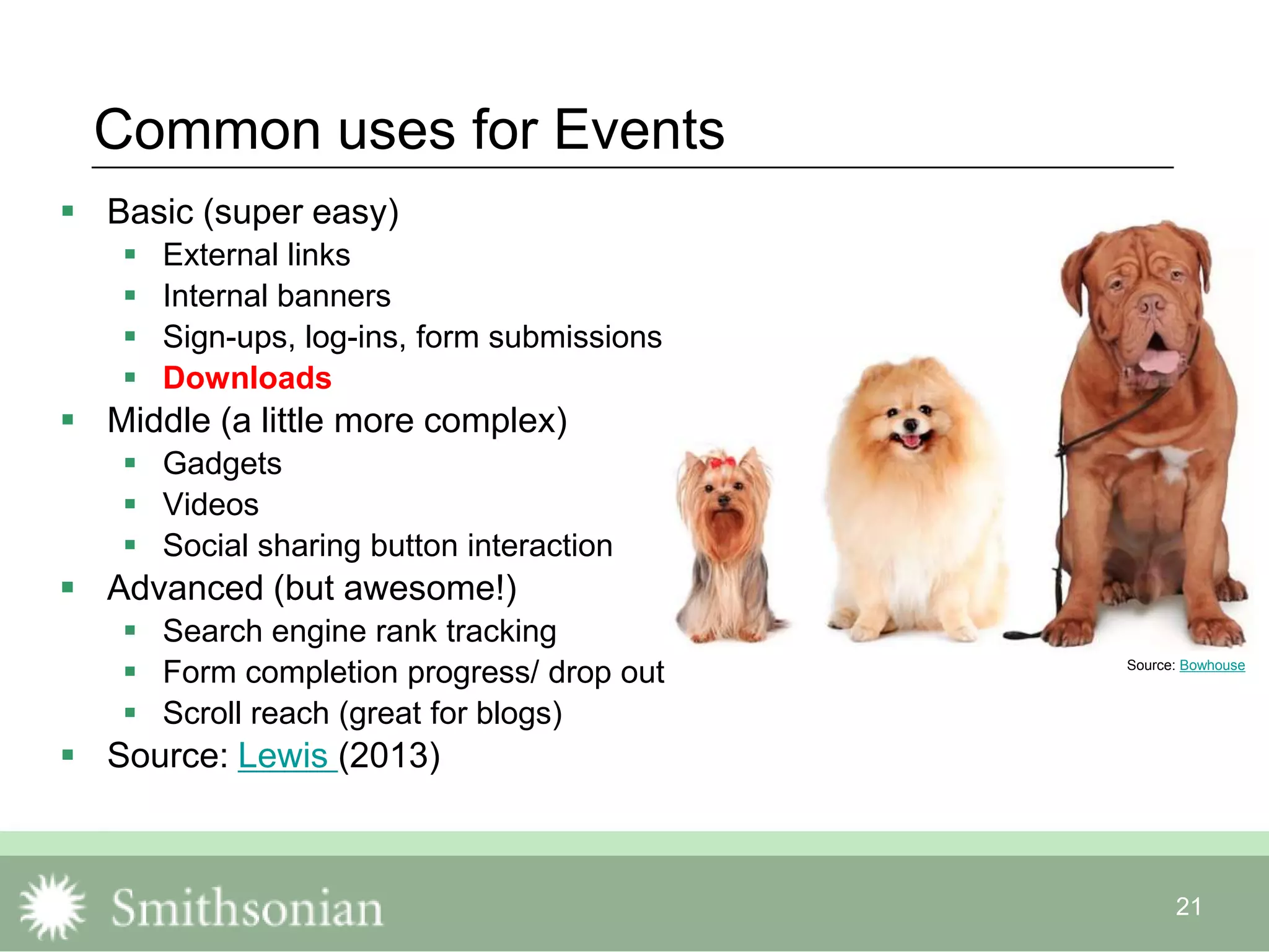 21
Common uses for Events
 Basic (super easy)
 External links
 Internal banners
 Sign-ups, log-ins, form submissions
 Downloads
 Middle (a little more complex)
 Gadgets
 Videos
 Social sharing button interaction
 Advanced (but awesome!)
 Search engine rank tracking
 Form completion progress/ drop out
 Scroll reach (great for blogs)
 Source: Lewis (2013)
Source: Bowhouse
 