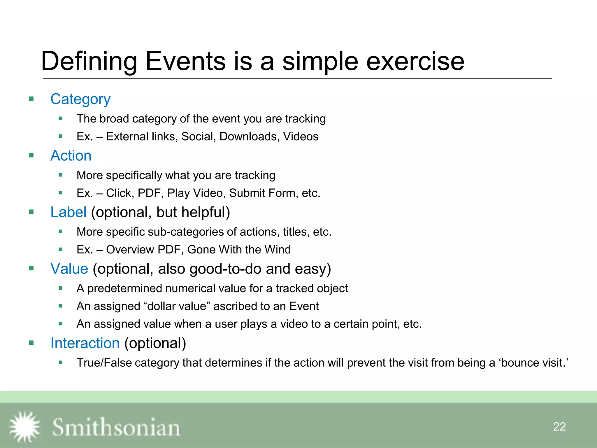 22
Defining Events is a simple exercise
 Category
 The broad category of the event you are tracking
 Ex. – External links, Social, Downloads, Videos
 Action
 More specifically what you are tracking
 Ex. – Click, PDF, Play Video, Submit Form, etc.
 Label (optional, but helpful)
 More specific sub-categories of actions, titles, etc.
 Ex. – Overview PDF, Gone With the Wind
 Value (optional, also good-to-do and easy)
 A predetermined numerical value for a tracked object
 An assigned “dollar value” ascribed to an Event
 An assigned value when a user plays a video to a certain point, etc.
 Interaction (optional)
 True/False category that determines if the action will prevent the visit from being a „bounce visit.‟
 