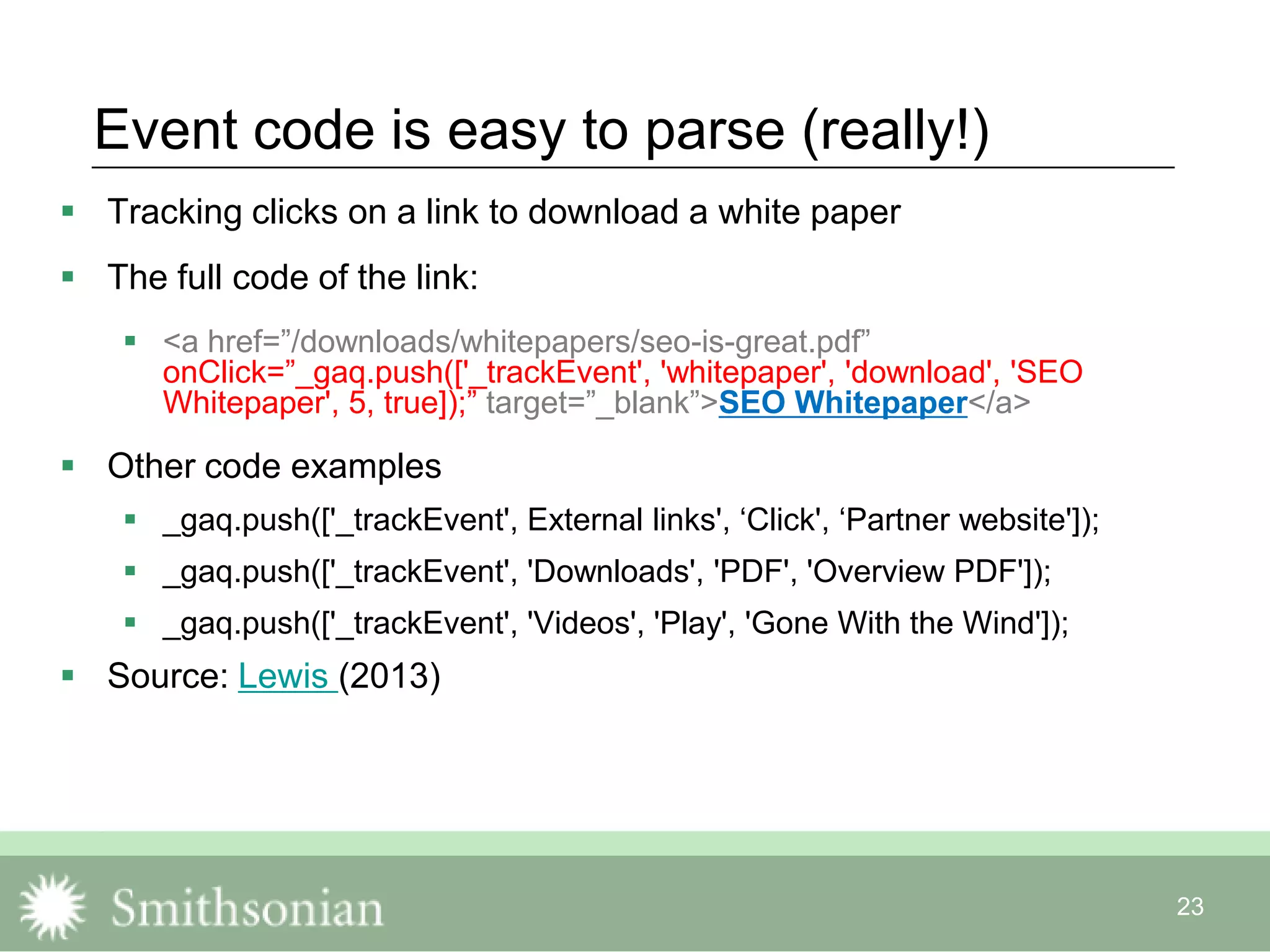23
Event code is easy to parse (really!)
 Tracking clicks on a link to download a white paper
 The full code of the link:
 <a href=”/downloads/whitepapers/seo-is-great.pdf”
onClick=”_gaq.push(['_trackEvent', 'whitepaper', 'download', 'SEO
Whitepaper', 5, true]);” target=”_blank”>SEO Whitepaper</a>
 Other code examples
 _gaq.push(['_trackEvent', External links', „Click', „Partner website']);
 _gaq.push(['_trackEvent', 'Downloads', 'PDF', 'Overview PDF']);
 _gaq.push(['_trackEvent', 'Videos', 'Play', 'Gone With the Wind']);
 Source: Lewis (2013)
 