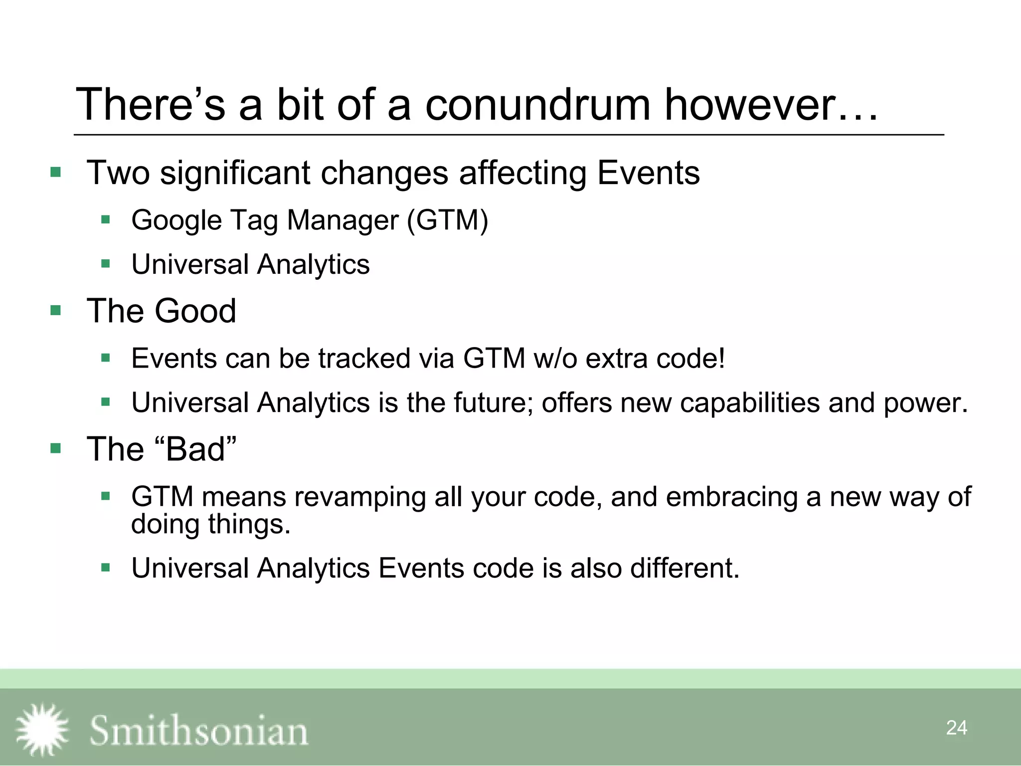 24
There‟s a bit of a conundrum however…
 Two significant changes affecting Events
 Google Tag Manager (GTM)
 Universal Analytics
 The Good
 Events can be tracked via GTM w/o extra code!
 Universal Analytics is the future; offers new capabilities and power.
 The “Bad”
 GTM means revamping all your code, and embracing a new way of
doing things.
 Universal Analytics Events code is also different.
 