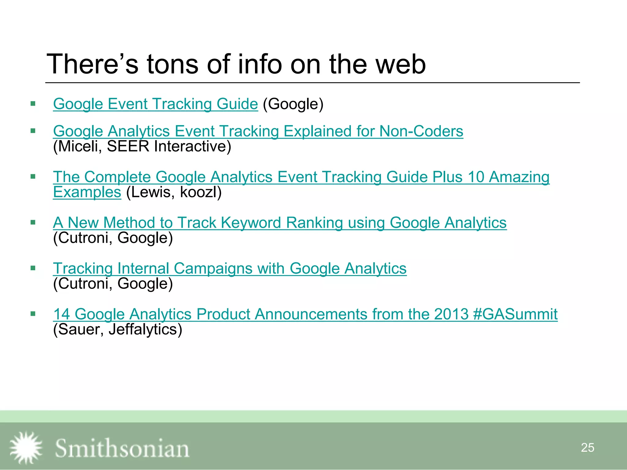 25
There‟s tons of info on the web
 Google Event Tracking Guide (Google)
 Google Analytics Event Tracking Explained for Non-Coders
(Miceli, SEER Interactive)
 The Complete Google Analytics Event Tracking Guide Plus 10 Amazing
Examples (Lewis, koozl)
 A New Method to Track Keyword Ranking using Google Analytics
(Cutroni, Google)
 Tracking Internal Campaigns with Google Analytics
(Cutroni, Google)
 14 Google Analytics Product Announcements from the 2013 #GASummit
(Sauer, Jeffalytics)
 