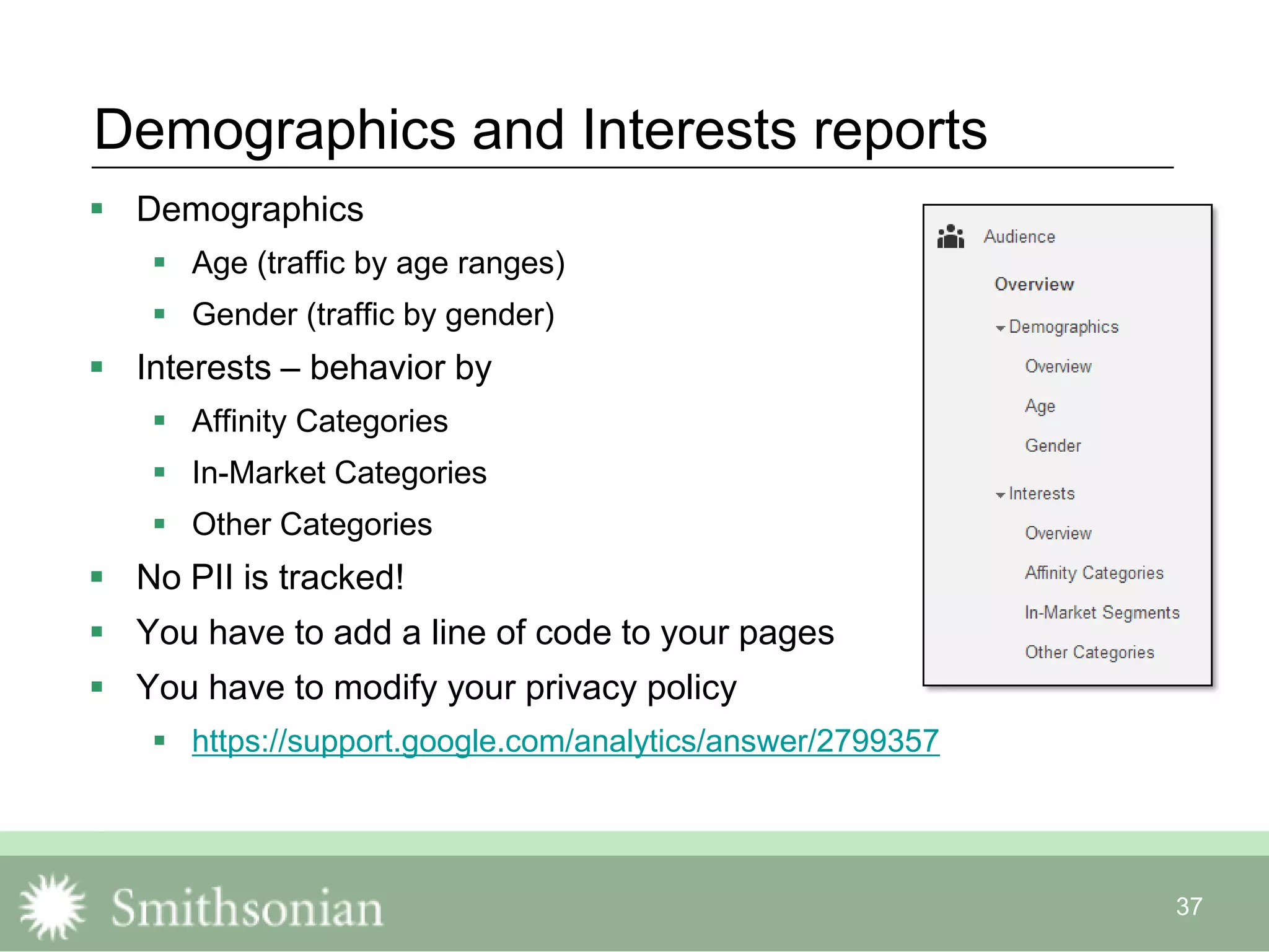 37
Demographics and Interests reports
 Demographics
 Age (traffic by age ranges)
 Gender (traffic by gender)
 Interests – behavior by
 Affinity Categories
 In-Market Categories
 Other Categories
 No PII is tracked!
 You have to add a line of code to your pages
 You have to modify your privacy policy
 https://support.google.com/analytics/answer/2799357
 