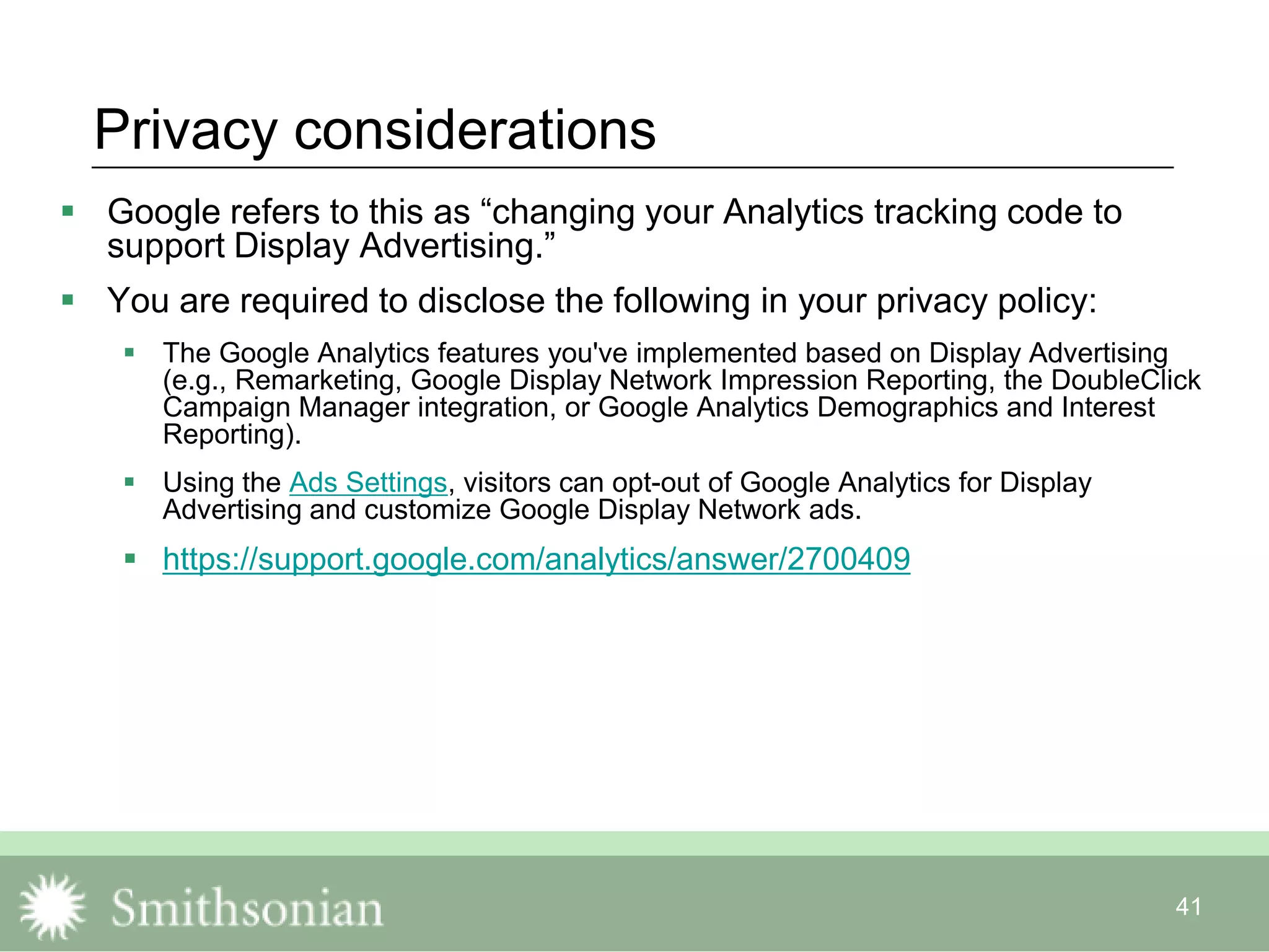 41
Privacy considerations
 Google refers to this as “changing your Analytics tracking code to
support Display Advertising.”
 You are required to disclose the following in your privacy policy:
 The Google Analytics features you've implemented based on Display Advertising
(e.g., Remarketing, Google Display Network Impression Reporting, the DoubleClick
Campaign Manager integration, or Google Analytics Demographics and Interest
Reporting).
 Using the Ads Settings, visitors can opt-out of Google Analytics for Display
Advertising and customize Google Display Network ads.
 https://support.google.com/analytics/answer/2700409
 