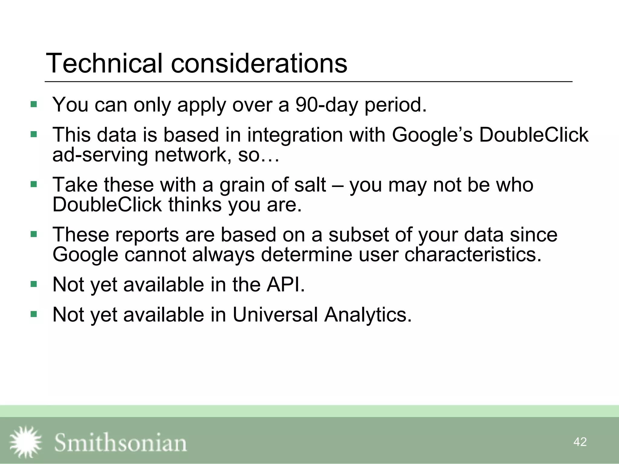 42
Technical considerations
 You can only apply over a 90-day period.
 This data is based in integration with Google‟s DoubleClick
ad-serving network, so…
 Take these with a grain of salt – you may not be who
DoubleClick thinks you are.
 These reports are based on a subset of your data since
Google cannot always determine user characteristics.
 Not yet available in the API.
 Not yet available in Universal Analytics.
 