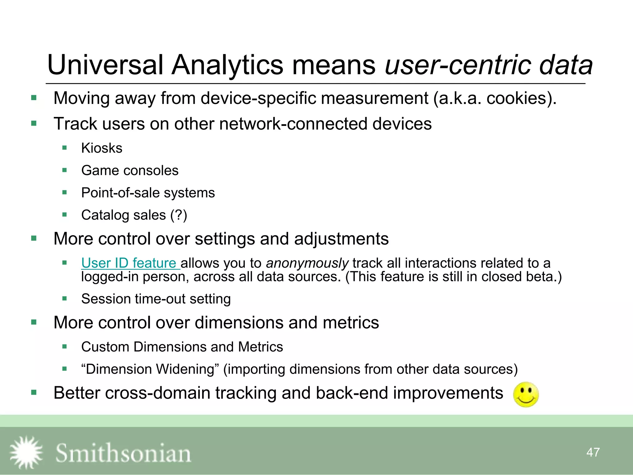 47
Universal Analytics means user-centric data
 Moving away from device-specific measurement (a.k.a. cookies).
 Track users on other network-connected devices
 Kiosks
 Game consoles
 Point-of-sale systems
 Catalog sales (?)
 More control over settings and adjustments
 User ID feature allows you to anonymously track all interactions related to a
logged-in person, across all data sources. (This feature is still in closed beta.)
 Session time-out setting
 More control over dimensions and metrics
 Custom Dimensions and Metrics
 “Dimension Widening” (importing dimensions from other data sources)
 Better cross-domain tracking and back-end improvements
 