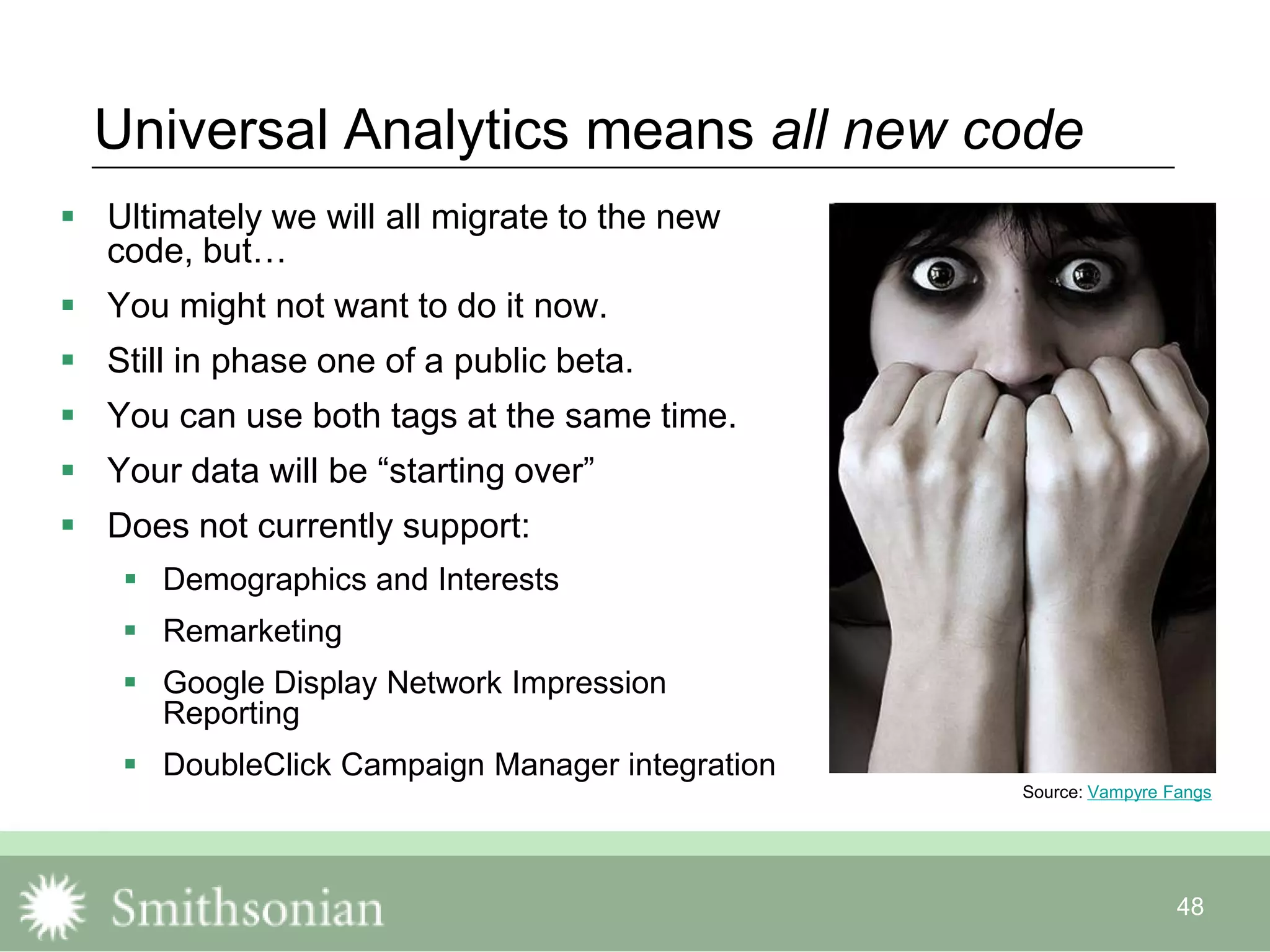 48
Universal Analytics means all new code
 Ultimately we will all migrate to the new
code, but…
 You might not want to do it now.
 Still in phase one of a public beta.
 You can use both tags at the same time.
 Your data will be “starting over”
 Does not currently support:
 Demographics and Interests
 Remarketing
 Google Display Network Impression
Reporting
 DoubleClick Campaign Manager integration
Source: Vampyre Fangs
 