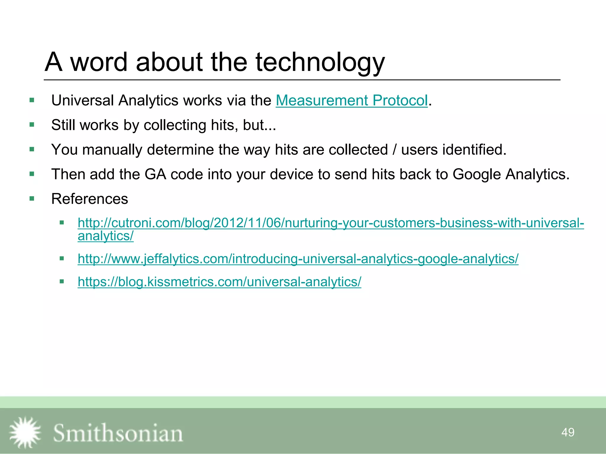 49
A word about the technology
 Universal Analytics works via the Measurement Protocol.
 Still works by collecting hits, but...
 You manually determine the way hits are collected / users identified.
 Then add the GA code into your device to send hits back to Google Analytics.
 References
 http://cutroni.com/blog/2012/11/06/nurturing-your-customers-business-with-universal-
analytics/
 http://www.jeffalytics.com/introducing-universal-analytics-google-analytics/
 https://blog.kissmetrics.com/universal-analytics/
 