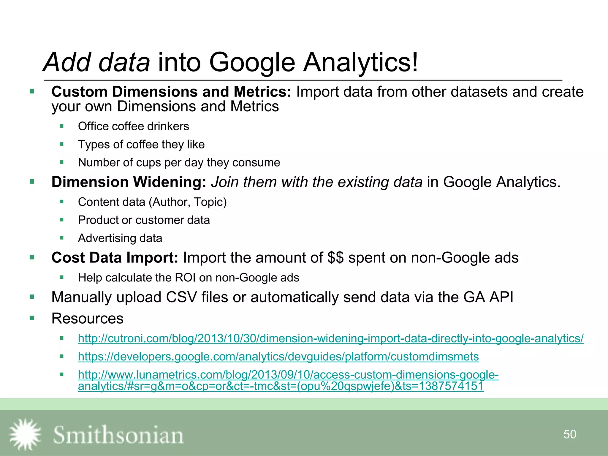 50
Add data into Google Analytics!
 Custom Dimensions and Metrics: Import data from other datasets and create
your own Dimensions and Metrics
 Office coffee drinkers
 Types of coffee they like
 Number of cups per day they consume
 Dimension Widening: Join them with the existing data in Google Analytics.
 Content data (Author, Topic)
 Product or customer data
 Advertising data
 Cost Data Import: Import the amount of $$ spent on non-Google ads
 Help calculate the ROI on non-Google ads
 Manually upload CSV files or automatically send data via the GA API
 Resources
 http://cutroni.com/blog/2013/10/30/dimension-widening-import-data-directly-into-google-analytics/
 https://developers.google.com/analytics/devguides/platform/customdimsmets
 http://www.lunametrics.com/blog/2013/09/10/access-custom-dimensions-google-
analytics/#sr=g&m=o&cp=or&ct=-tmc&st=(opu%20qspwjefe)&ts=1387574151
 
