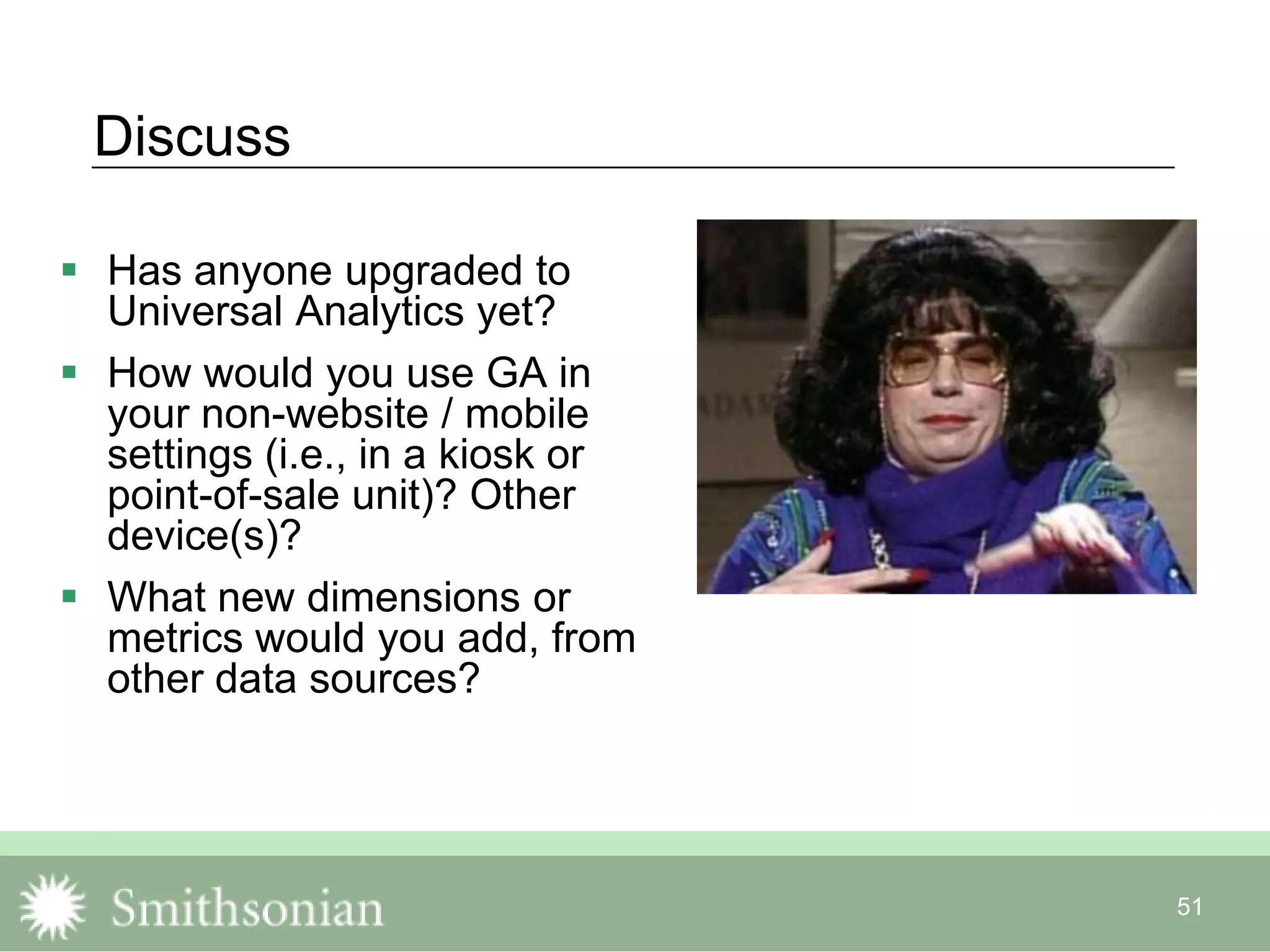 51
Discuss
 Has anyone upgraded to
Universal Analytics yet?
 How would you use GA in
your non-website / mobile
settings (i.e., in a kiosk or
point-of-sale unit)? Other
device(s)?
 What new dimensions or
metrics would you add, from
other data sources?
 