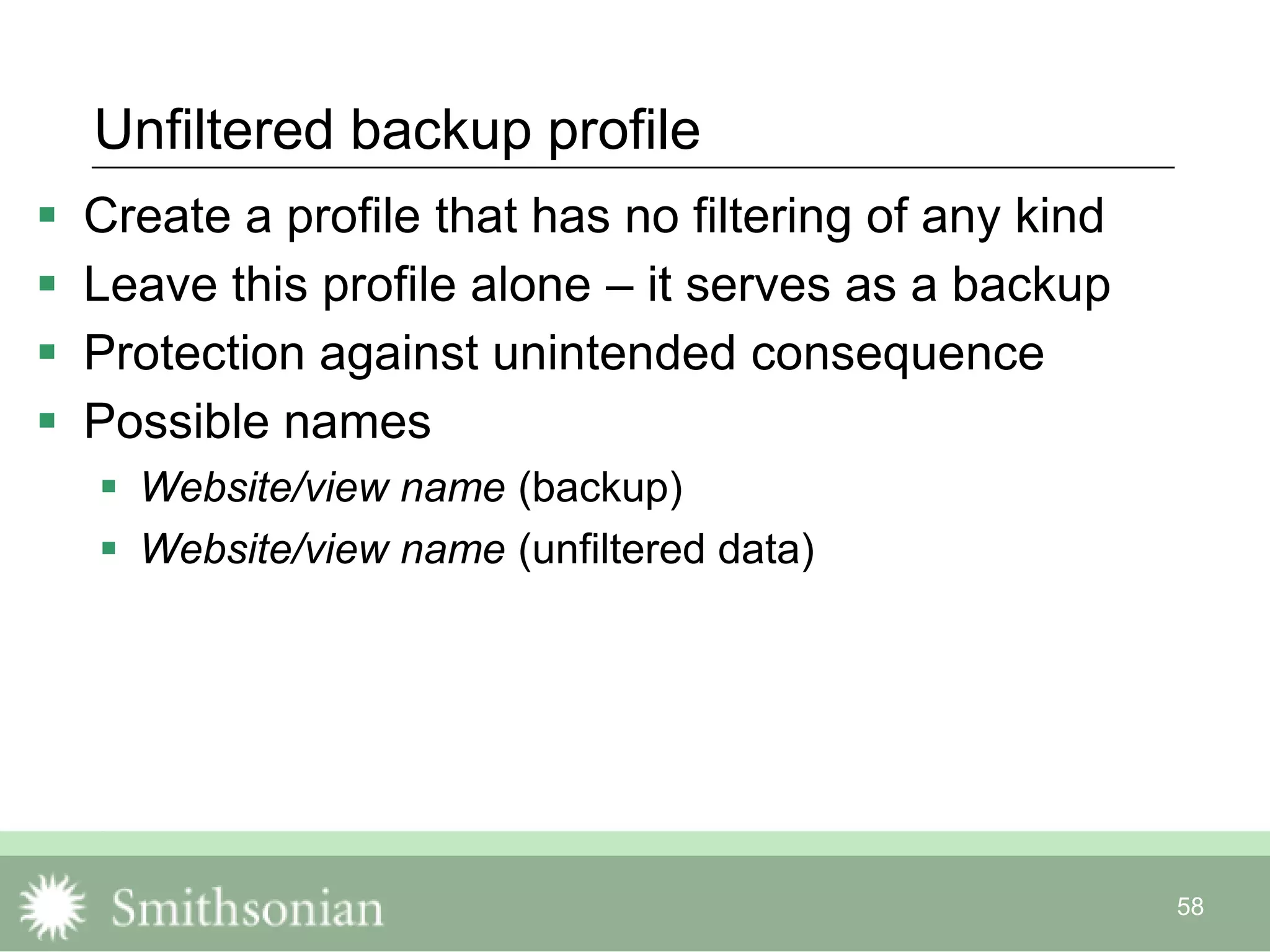 58
Unfiltered backup profile
 Create a profile that has no filtering of any kind
 Leave this profile alone – it serves as a backup
 Protection against unintended consequence
 Possible names
 Website/view name (backup)
 Website/view name (unfiltered data)
 
