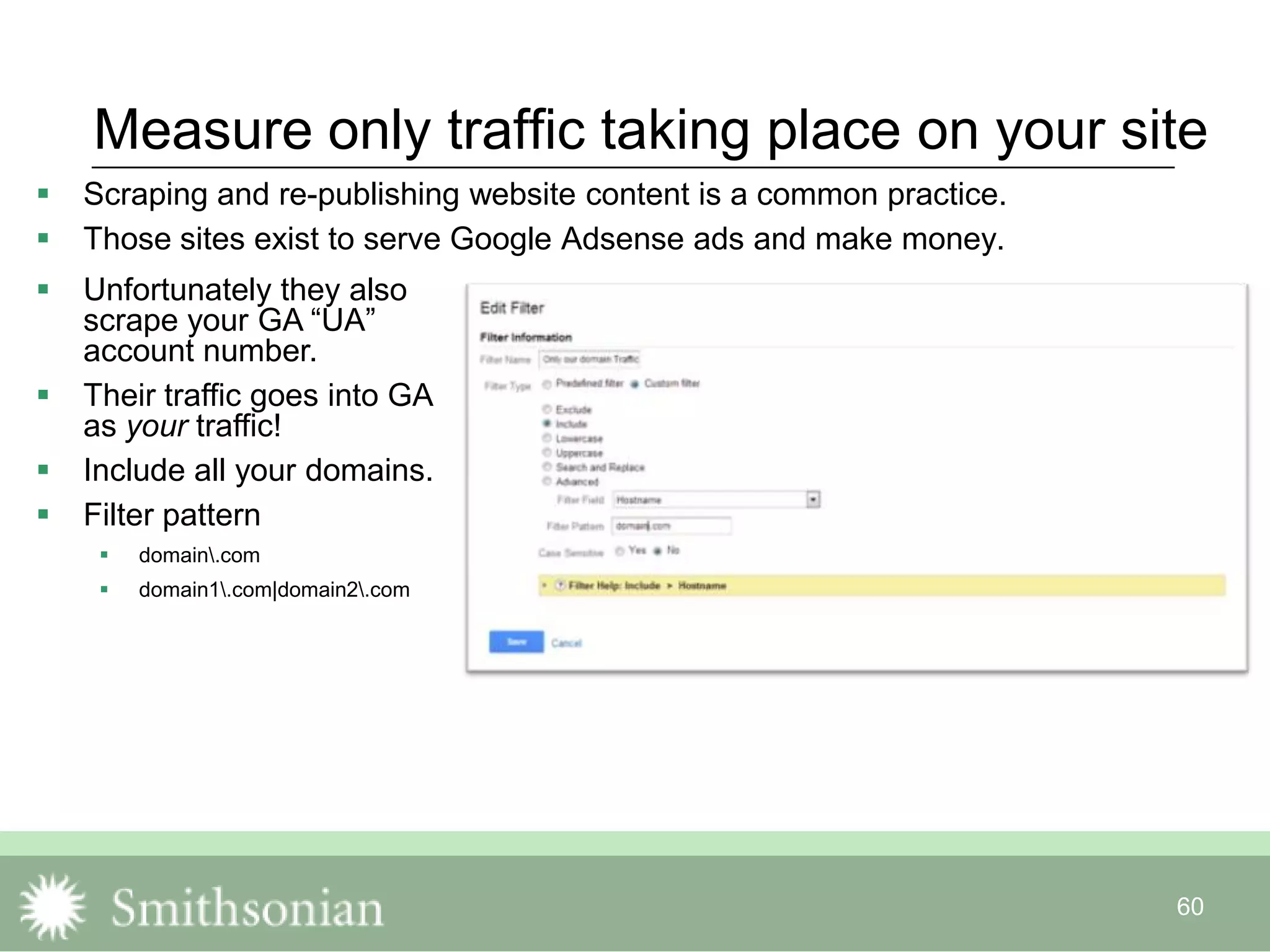 60
Measure only traffic taking place on your site
 Scraping and re-publishing website content is a common practice.
 Those sites exist to serve Google Adsense ads and make money.
 Unfortunately they also
scrape your GA “UA”
account number.
 Their traffic goes into GA
as your traffic!
 Include all your domains.
 Filter pattern
 domain.com
 domain1.com|domain2.com
 