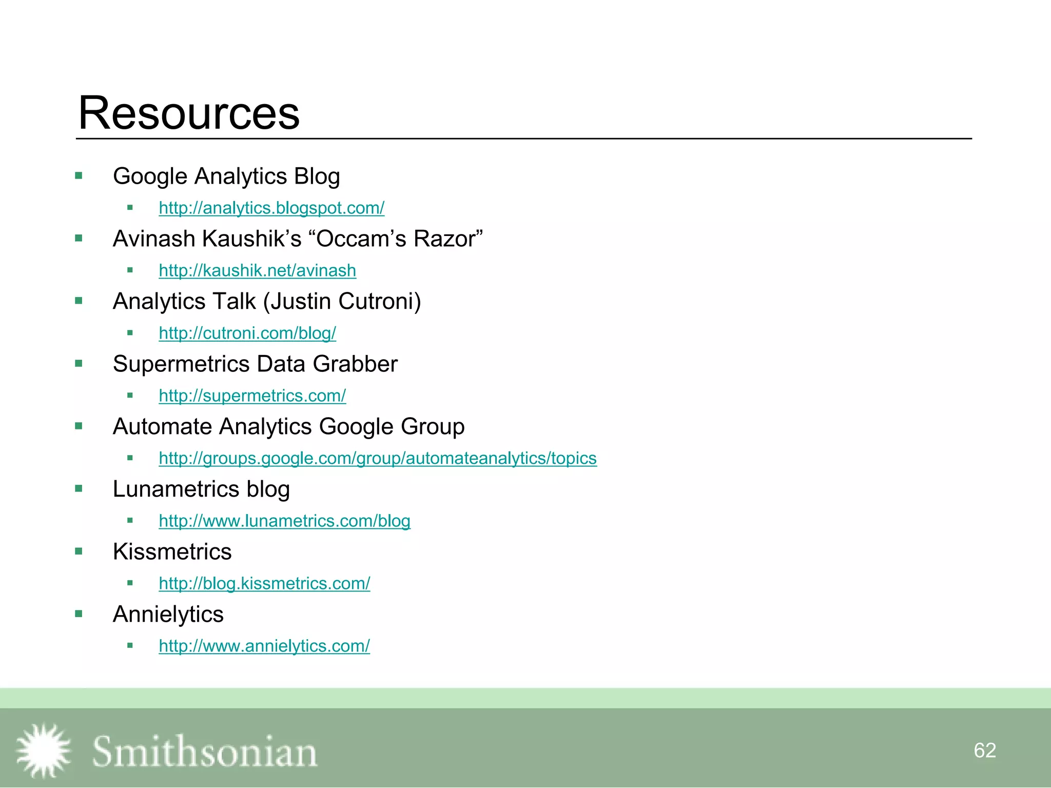 62
Resources
 Google Analytics Blog
 http://analytics.blogspot.com/
 Avinash Kaushik‟s “Occam‟s Razor”
 http://kaushik.net/avinash
 Analytics Talk (Justin Cutroni)
 http://cutroni.com/blog/
 Supermetrics Data Grabber
 http://supermetrics.com/
 Automate Analytics Google Group
 http://groups.google.com/group/automateanalytics/topics
 Lunametrics blog
 http://www.lunametrics.com/blog
 Kissmetrics
 http://blog.kissmetrics.com/
 Annielytics
 http://www.annielytics.com/
 