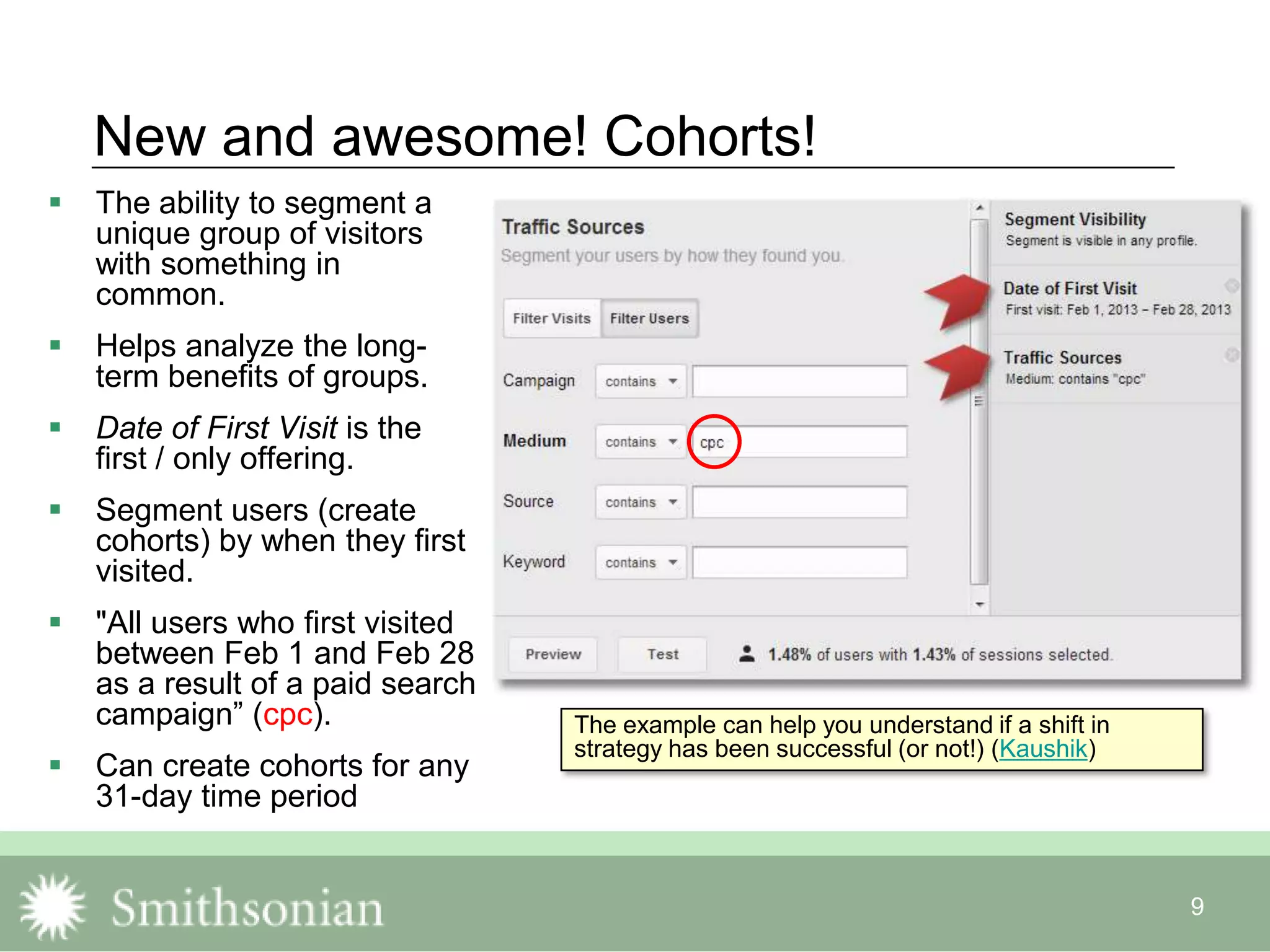 9
New and awesome! Cohorts!
 The ability to segment a
unique group of visitors
with something in
common.
 Helps analyze the long-
term benefits of groups.
 Date of First Visit is the
first / only offering.
 Segment users (create
cohorts) by when they first
visited.
 "All users who first visited
between Feb 1 and Feb 28
as a result of a paid search
campaign” (cpc).
 Can create cohorts for any
31-day time period
The example can help you understand if a shift in
strategy has been successful (or not!) (Kaushik)
 