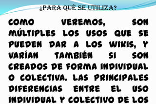 ¿Para qué se utiliza?

Como
veremos,
son
múltiples los usos que se
pueden dar a los wikis, y
varían
también
si
son
creados de forma individual
o colectiva. Las principales
diferencias entre el uso
individual y colectivo de los

 