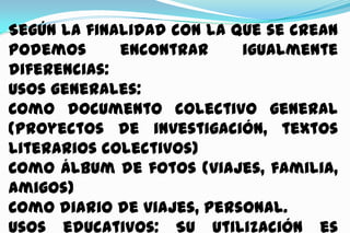 Según la finalidad con la que se crean
podemos
encontrar
igualmente
diferencias:
Usos generales:
Como documento colectivo general
(proyectos de investigación, textos
literarios colectivos)
Como álbum de fotos (viajes, familia,
amigos)
Como diario de viajes, personal.
Usos educativos: Su utilización es

 