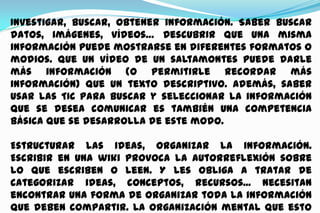 Investigar, buscar, obtener información. Saber buscar
datos, imágenes, vídeos… Descubrir que una misma
información puede mostrarse en diferentes formatos o
modios. Que un vídeo de un saltamontes puede darle
más información (o permitirle recordar más
información) que un texto descriptivo. Además, saber
usar las TIC para buscar y seleccionar la información
que se desea comunicar es también una competencia
básica que se desarrolla de este modo.
Estructurar las ideas, organizar la información.
Escribir en una wiki provoca la autorreflexión sobre
lo que escriben o leen. Y les obliga a tratar de
categorizar ideas, conceptos, recursos... Necesitan
encontrar una forma de organizar toda la información
que deben compartir. La organización mental que esto

 