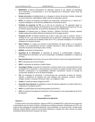 Jueves 4 de febrero de 2016 DIARIO OFICIAL (Primera Sección) 11
• MAAGTICSI: el Manual Administrativo de Aplicación General en las materias de tecnologías
de la información y comunicaciones, y en la de seguridad de la información. Anexo Único del
presente Acuerdo;
• Niveles de servicio: el establecimiento en un lenguaje no técnico del servicios brindado, incluyendo
al menos la definición, disponibilidad, calidad, tiempos de respuesta y solución.
• PETIC: el conjunto de proyectos que elaboran las Instituciones, conformado por un máximo de 7
proyectos estratégicos, en los términos establecidos en el presente Acuerdo;
• Portafolio de proyectos de TIC: es el total de los proyectos de TIC agrupados según su
clasificación en Cartera Ejecutiva de Proyectos de TIC y Cartera Operativa de Proyectos de TIC que
la Institución planea desarrollar, en los términos establecidos por el MAAGTICSI;
• Programa: el Programa para un Gobierno Cercano y Moderno 2013-2018, aprobado mediante
Decreto publicado en el Diario Oficial de la Federación el 30 de agosto de 2013;
• Proyectos de TIC: el esfuerzo temporal que se lleva a cabo para crear un producto, servicio o
resultado de TIC y que cuenta con presupuesto para su ejecución; considerando 2 tipos: proyectos
operativos que soportan las actividades diarias de la UTIC y proyectos estratégicos en los términos
señalados en el presente Acuerdo;
• Retos Públicos: el modelo que fomenta la democratización del gasto público y la innovación,
invitando a los emprendedores del país a plantear soluciones a retos de gobierno mediante el
desarrollo de aplicativos tecnológicos web y móviles;
• SEGOB: la Secretaría de Gobernación;
• Seguridad de la información: la capacidad de preservar la confidencialidad, integridad y
disponibilidad de la información, así como la autenticidad, confiabilidad, trazabilidad y no repudio de
la misma;
• Seguridad Nacional: las acciones a las que se refiere el artículo 3 de la Ley de Seguridad Nacional;
• SFP: la Secretaría de la Función Pública;
• SHCP: la Secretaría de Hacienda y Crédito Público;
• Tecnologías Verdes: el conjunto de mecanismos y acciones sobre el uso y aprovechamiento de las
tecnologías de la información y comunicaciones, que reducen el impacto de éstas sobre el medio
ambiente, contribuyendo a la sustentabilidad ambiental; considerando inclusive el reciclaje de
componentes utilizados en el uso de estas tecnologías;
• TIC: las tecnologías de información y comunicaciones que comprenden el equipo de cómputo,
software y dispositivos de impresión que sean utilizados para almacenar, procesar, convertir,
proteger, transferir y recuperar información, datos, voz, imágenes y video;
• Unidad: la Unidad de Gobierno Digital de la SFP;
• Ventanilla Única Nacional: la establecida a través del Decreto publicado en el Diario Oficial de la
Federación el 3 de febrero de 2015;
• UPCP: la Unidad Política de Control Presupuestario de la SHCP, y
• UTIC: la Unidad de Tecnologías de Información y Comunicaciones o área responsables de las TIC en
la Institución.
Capítulo II
Responsables de la Aplicación
Artículo 3.- …
El Órgano Interno de Control respectivo, respecto al PETIC y del MAAGTICSI, podrá emitir las sugerencias
u observaciones que de manera fundada y motivada que considere pertinentes, directamente a la UTIC, por
medio de oficio entregado por mensajería tradicional o correo certificado, con acuse de recibo. También podrá
realizarse mediante telefax, medios de comunicación electrónica o cualquier otro medio, siempre que pueda
comprobarse fehacientemente la recepción del mismo.
 