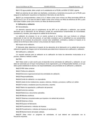 Jueves 4 de febrero de 2016 DIARIO OFICIAL (Segunda Sección) 25
8.4.1.1 El agua potable, debe cumplir con lo establecido en la FEUM y la NOM-127-SSA1 vigente.
8.4.2 Los sistemas de aire deben ser diseñados, construidos y mantenidos de acuerdo con la FEUM, para
asegurar la clasificación requerida en el Apéndice A Normativo de esta Norma.
8.4.2.1 Los correspondientes a clase A, B y C deben contar como mínimo con filtros terminales HEPA de
99.97% de 0.3 µm. En el caso de clase D deben contar como mínimo con filtros de eficiencia de 95% y para
ISO-Clase 9 deben contar como mínimo con filtros de eficiencia de 85%.
9. Calificación y validación
9.1 Generalidades.
Un elemento esencial para el cumplimiento de las BPF es la calificación y validación, que permite
demostrar que la fabricación de los fármacos cumple las características fundamentales de funcionalidad,
consistencia y robustez, para asegurar la calidad de los fármacos.
La validación de procesos no es un evento puntual en el tiempo, sino que involucra un enfoque
relacionado al ciclo de vida del producto, el cual debe considerar que la variabilidad es una característica
intrínseca de los procesos de producción; conocer esta variabilidad, controlarla y analizar el impacto en la
calidad de los fármacos debe conducir a los procesos de mejora continua.
9.2 Impacto de la validación.
El fabricante debe determinar el impacto de los elementos de la fabricación en la calidad del producto,
utilizando la gestión de riesgos como la herramienta para determinar el alcance de la calificación y validación.
9.3 Calificación y validación.
Un requisito esencial para la validación es la calificación de todos los elementos involucrados en el
proceso, sistema o método a validar.
9.4 PMV.
9.4.1 Debe existir un plan escrito para el desarrollo de las actividades de calificación y validación, el cual
debe ser autorizado por el mayor nivel jerárquico de la organización y por el Responsable Sanitario, en el que
debe quedar establecido el alcance, las responsabilidades y las prioridades de la calificación y validación.
9.4.2 El PMV debe contener:
9.4.2.1 Política de validación.
9.4.2.2 Estructura organizacional para las actividades de validación.
9.4.2.3 Responsabilidades.
9.4.2.4 Comité de validación o su equivalente.
9.4.2.5 Listado de las instalaciones, equipos, sistemas, métodos y procesos a calificar y/o validar.
9.4.2.6 Formatos a emplearse para los protocolos y reportes.
9.4.2.7 Matriz de capacitación y calificación del personal.
9.4.2.8 Control de cambios.
9.4.2.9 Referencia a documentos aplicables.
9.4.2.10 Métodos analíticos.
9.4.2.11 Sistemas computacionales que impactan a la calidad del producto.
9.4.2.12 Sistemas críticos.
9.4.2.13 Equipos de fabricación.
9.4.2.14 Procedimiento o métodos de limpieza.
9.4.2.15 Procedimiento o métodos de limpieza y/o sanitización.
9.4.2.16 Mantenimiento del estado validado.
9.4.2.17 Debe incluir un programa de actividades, el cual deberá ser actualizado con la
frecuencia requerida.
 
