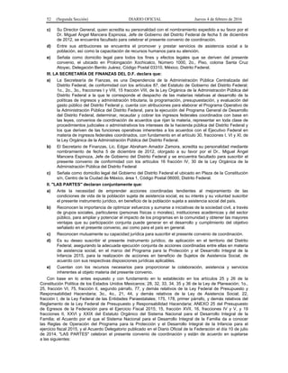 52 (Segunda Sección) DIARIO OFICIAL Jueves 4 de febrero de 2016
c) Su Director General, quien acredita su personalidad con el nombramiento expedido a su favor por el
Dr. Miguel Ángel Mancera Espinosa, Jefe de Gobierno del Distrito Federal de fecha 5 de diciembre
de 2012, se encuentra facultado para celebrar el presente convenio de coordinación.
d) Entre sus atribuciones se encuentra el promover y prestar servicios de asistencia social a la
población, así como la capacitación de recursos humanos para su atención.
e) Señala como domicilio legal para todos los fines y efectos legales que se deriven del presente
convenio, el ubicado en Prolongación Xochicalco, Número 1000, 2o., Piso, colonia Santa Cruz
Atoyac, Delegación Benito Juárez, Código Postal 03310, México, Distrito Federal.
III. LA SECRETARÍA DE FINANZAS DEL D.F. declara que:
a) La Secretearía de Fianzas, es una Dependencia de la Administración Pública Centralizada del
Distrito Federal, de conformidad con los artículos 87, del Estatuto de Gobierno del Distrito Federal;
1o., 2o., 3o., fracciones I y VIII, 15 fracción VIII, de la Ley Orgánica de la Administración Pública del
Distrito Federal a la que le corresponde el despacho de las materias relativas al desarrollo de la
políticas de ingresos y administración tributaria, la programación, presupuestación, y evaluación del
gasto público del Distrito Federal y, cuenta con atribuciones para elaborar el Programa Operativo de
la Administración Pública del Distrito Federal, para la ejecución del Programa General de Desarrollo
del Distrito Federal, determinar, recaudar y cobrar los ingresos federales coordinados con base en
las leyes, convenios de coordinación de acuerdos que rijan la materia, representar en toda clase de
procedimientos judiciales o administrativos los intereses de la hacienda pública del Distrito Federal y
los que deriven de las funciones operativas inherentes a los acuerdos con el Ejecutivo Federal en
materia de ingresos federales coordinados, con fundamento en el artículo 30, fracciones I, VI y XI, de
la Ley Orgánica de la Administración Pública del Distrito Federal.
b) El Secretario de Finanzas, Lic. Edgar Abraham Amador Zamora, acredita su personalidad mediante
nombramiento de fecha 5 de diciembre de 2012, otorgado a su favor por el Dr.. Miguel Ángel
Mancera Espinoza, Jefe de Gobierno del Distrito Federal y se encuentra facultado para suscribir el
presente convenio de conformidad con los artículos 16 fracción IV, 30 de la Ley Orgánica de la
Administración Pública del Distrito Federal
c) Señala como domicilio legal del Gobierno del Distrito Federal el ubicado en Plaza de la Constitución
s/n, Centro de la Ciudad de México, área 1, Código Postal 06000, Distrito Federal.
II. "LAS PARTES" declaran conjuntamente que:
a) Ante la necesidad de emprender acciones coordinadas tendientes al mejoramiento de las
condiciones de vida de la población sujeta de asistencia social, es su interés y su voluntad suscribir
el presente instrumento jurídico, en beneficio de la población sujeta a asistencia social del país.
b) Reconocen la importancia de optimizar esfuerzos y sumarse a iniciativas de la sociedad civil, a través
de grupos sociales, particulares (personas físicas o morales), instituciones académicas y del sector
público, para ampliar y potenciar el impacto de los programas en la comunidad y obtener las mayores
ventajas que su participación conjunta puede generar en el desarrollo y cumplimiento del objetivo
señalado en el presente convenio, así como para el país en general.
c) Reconocen mutuamente su capacidad jurídica para suscribir el presente convenio de coordinación.
d) Es su deseo suscribir el presente instrumento jurídico, de aplicación en el territorio del Distrito
Federal, asegurando la adecuada ejecución conjunta de acciones coordinadas entre ellas en materia
de asistencia social, en el marco del Programa para la Protección y el Desarrollo Integral de la
Infancia 2015, para la realización de acciones en beneficio de Sujetos de Asistencia Social, de
acuerdo con sus respectivas disposiciones jurídicas aplicables.
e) Cuentan con los recursos necesarios para proporcionar la colaboración, asistencia y servicios
inherentes al objeto materia del presente convenio.
Con base en lo antes expuesto y con fundamento en lo establecido en los artículos 25 y 26 de la
Constitución Política de los Estados Unidos Mexicanos; 28, 32, 33, 34, 35 y 36 de la Ley de Planeación; 1o.,
25, fracción VI, 75, fracción II, segundo párrafo, 77, y demás relativos de la Ley Federal de Presupuesto y
Responsabilidad Hacendaria; 3o., 4o., 21, 44, y demás relativos de la Ley de Asistencia Social; 22,
fracción I, de la Ley Federal de las Entidades Paraestatales; 175, 178, primer párrafo, y demás relativos del
Reglamento de la Ley Federal de Presupuesto y Responsabilidad Hacendaria; ANEXO 25 del Presupuesto
de Egresos de la Federación para el Ejercicio Fiscal 2015; 15, fracción XVII, 16, fracciones IV y V, y 19
fracciones II, XXVI y XXIX del Estatuto Orgánico del Sistema Nacional para el Desarrollo Integral de la
Familia; el Acuerdo por el que el Sistema Nacional para el Desarrollo Integral de la Familia da a conocer
las Reglas de Operación del Programa para la Protección y el Desarrollo Integral de la Infancia para el
ejercicio fiscal 2015, y el Acuerdo Delegatorio publicado en el Diario Oficial de la Federación el día 10 de julio
de 2014, "LAS PARTES" celebran el presente convenio de coordinación y están de acuerdo en sujetarse
a las siguientes:
 