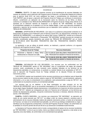Jueves 4 de febrero de 2016 DIARIO OFICIAL (Segunda Sección) 53
CLÁUSULAS
PRIMERA.- OBJETO.- El objeto del presente convenio es la transferencia de recursos federales con
carácter de subsidios, para la ejecución del Programa para la Protección y el Desarrollo Integral de la Infancia
para el ejercicio fiscal 2015, así como establecer las bases y procedimientos de coordinación entre
"LAS PARTES" para el apoyo y ejecución del Programa Anual de Trabajo que contribuye al conocimiento,
difusión, cumplimiento y/o aplicación de la Convención sobre los Derechos de los Niños; al efecto,
conforme a lo señalado en las "REGLAS DE OPERACIÓN" el Programa Anual de Trabajo antes referido es el
aprobado por la Dirección General de Protección a la Infancia de "DIF NACIONAL" de acuerdo
al procedimiento señalado en el apartado 4.3.2 de las citadas Reglas, y para cuya ejecución procederá la
asignación y ejercicio de los recursos económicos que se destinarán como subsidios, en el marco de las
"REGLAS DE OPERACIÓN".
SEGUNDA.- APORTACIÓN DE RECURSOS.- Con base en la suficiencia presupuestal contenida en el
Presupuesto de Egresos de la Federación para el Ejercicio Fiscal 2015, las disposiciones contenidas en las
"REGLAS DE OPERACIÓN" y a la referencia de reserva SAP número 1500001391, emitido por la Dirección
General de Programación, Organización y Presupuesto, "DIF NACIONAL" aportará recursos por concepto de
subsidios considerados apoyos transitorios que prevén las "REGLAS DE OPERACIÓN", por un monto
de $2´310,360.00 (DOS MILLONES TRESCIENTOS DIEZ MIL TRESCIENTOS SESENTA PESOS
00/100 M.N.).
La aportación a que se refiere el párrafo anterior, se destinará y ejercerá conforme a la siguiente
distribución del Programa Anual de Trabajo:
Programa Anual de Trabajo Recursos Destinados
1. Prevención y Atención a Niñas, Niños y
Adolescentes en Situación de Calle.
$2´310,360.00 (DOS MILLONES TRESCIENTOS DIEZ
MIL TRESCIENTOS SESENTA PESOS 00/100 M.N.)
TOTAL $2´310,360.00 (DOS MILLONES TRESCIENTOS DIEZ
MIL TRESCIENTOS SESENTA PESOS 00/100 M.N.)
TERCERA.- NATURALEZA DE LOS RECURSOS.- Los recursos que, de conformidad con las
"REGLAS DE OPERACIÓN" aporta el "DIF NACIONAL" para el cumplimiento del objeto del presente
convenio, serán considerados en todo momento como subsidios federales en los términos de las
disposiciones aplicables; en consecuencia, no perderán su carácter federal al ser canalizados al “DIF D.F.”
para la ejecución del Programa Anual de Trabajo señalado en la cláusula Primera del presente
instrumento jurídico.
"LAS PARTES" aceptan que la aportación de los recursos económicos que se destinen para el desarrollo
de las acciones materia de este convenio, estará a cargo de "DIF NACIONAL" y la administración, aplicación,
información y, en su caso, la comprobación de su aplicación, será exclusivamente a cargo de “DIF D.F.”, de
conformidad con el presente convenio y la normatividad aplicable.
Los recursos que no se destinen a los fines autorizados en este convenio y/o en las
"REGLAS DE OPERACIÓN"; que no se encuentren devengados al 31 de diciembre de 2015 o bien, en caso
de que algún órgano fiscalizador detecte desviaciones o incumplimiento en el ejercicio de dichos recursos por
parte de “DIF D.F.” deberán ser reintegrados por éste a la Tesorería de la Federación, en los términos que
señalen las disposiciones aplicables, incluyendo rendimientos financieros e intereses, debiendo informar por
escrito a "DIF NACIONAL".
CUARTA.- CUENTA BANCARIA.- Los recursos que proporcione "DIF NACIONAL", se ejercerán por
medio de una cuenta bancaria que “DIF D.F.” se obliga a abrir de manera especial y exclusiva para la
administración de los recursos federales materia del presente instrumento jurídico, a través de la Secretaría
de Finanzas, con base en la normatividad local aplicable, con el fin de que distinga contablemente su origen e
identifique que las erogaciones correspondan a los fines del Programa Anual de Trabajo, de conformidad con
lo señalado en el Quinto párrafo del artículo 69 de la Ley General de Contabilidad Gubernamental.
La Secretaría de Finanzas deberá emitir el recibo correspondiente al ingreso de los recursos transferidos
por "DIF NACIONAL", el día en que se reciba, mismo que deberá remitirse al organismo a más tardar en los
siguientes cinco días hábiles, de conformidad con la normatividad local aplicable.
 