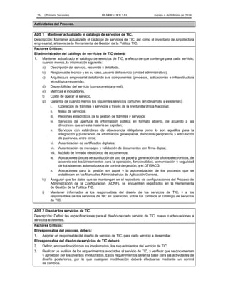 26 (Primera Sección) DIARIO OFICIAL Jueves 4 de febrero de 2016
Actividades del Proceso.
ADS 1 Mantener actualizado el catálogo de servicios de TIC.
Descripción: Mantener actualizado el catálogo de servicios de TIC, así como el inventario de Arquitectura
empresarial, a través de la Herramienta de Gestión de la Política TIC.
Factores Críticos:
El administrador del catálogo de servicios de TIC deberá:
1. Mantener actualizado el catálogo de servicios de TIC, a efecto de que contenga para cada servicio,
cuando menos, la información siguiente:
a) Descripción del servicio, resumida y detallada.
b) Responsable técnico y en su caso, usuario del servicio (unidad administrativa).
c) Arquitectura empresarial detallando sus componentes (procesos, aplicaciones e infraestructura
tecnológica requerida).
d) Disponibilidad del servicio (comprometida y real).
e) Métricas e indicadores.
f) Costo de operar el servicio.
g) Garantía de cuando menos los siguientes servicios comunes (en desarrollo y existentes):
i. Operación de trámites y servicios a través de la Ventanilla Única Nacional;
ii. Mesa de servicios;
iii. Reportes estadísticos de la gestión de trámites y servicios;
iv. Servicios de apertura de información pública en formato abierto, de acuerdo a las
directrices que en esta materia se expidan;
v. Servicios con estándares de observancia obligatoria como lo son aquéllos para la
integración y publicación de información geoespacial, domicilios geográficos y articulación
de padrones, entre otros;
vi. Autenticación de certificados digitales;
vii. Autenticación de mensajes y validación de documentos con firma digital;
viii. Módulo de firmado electrónico de documentos;
ix. Aplicaciones únicas de sustitución de uso de papel y generación de oficios electrónicos, de
acuerdo con los Lineamientos para la operación, funcionalidad, comunicación y seguridad
de los sistemas automatizados de control de gestión, y el DTISACG;
x. Aplicaciones para la gestión sin papel y la automatización de los procesos que se
establecen en los Manuales Administrativos de Aplicación General.
h) Asegurar que los datos que se mantengan en el repositorio de configuraciones del Proceso de
Administración de la Configuración (ACNF), se encuentren registrados en la Herramienta
de Gestión de la Política TIC.
i) Mantener informados a los responsables del diseño de los servicios de TIC, y a los
responsables de los servicios de TIC en operación, sobre los cambios al catálogo de servicios
de TIC.
ADS 2 Diseñar los servicios de TIC.
Descripción: Definir las especificaciones para el diseño de cada servicio de TIC, nuevo o adecuaciones a
servicios existentes.
Factores Críticos:
El responsable del proceso, deberá:
1. Asignar un responsable del diseño de servicio de TIC, para cada servicio a desarrollar.
El responsable del diseño de servicios de TIC deberá:
2. Definir, en coordinación con los involucrados, los requerimientos del servicio de TIC.
3. Realizar un análisis de los requerimientos asociados al servicio de TIC, y verificar que se documenten
y aprueben por los diversos involucrados. Estos requerimientos serán la base para las actividades de
diseño posteriores, por lo que cualquier modificación deberá efectuarse mediante un control
de cambios.
 
