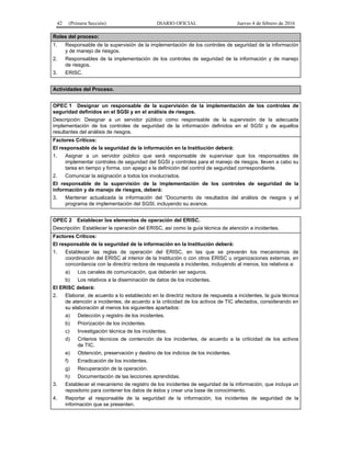 42 (Primera Sección) DIARIO OFICIAL Jueves 4 de febrero de 2016
Roles del proceso:
1. Responsable de la supervisión de la implementación de los controles de seguridad de la información
y de manejo de riesgos.
2. Responsables de la implementación de los controles de seguridad de la información y de manejo
de riesgos.
3. ERISC.
Actividades del Proceso.
OPEC 1 Designar un responsable de la supervisión de la implementación de los controles de
seguridad definidos en el SGSI y en el análisis de riesgos.
Descripción: Designar a un servidor público como responsable de la supervisión de la adecuada
implementación de los controles de seguridad de la información definidos en el SGSI y de aquellos
resultantes del análisis de riesgos.
Factores Críticos:
El responsable de la seguridad de la información en la Institución deberá:
1. Asignar a un servidor público que será responsable de supervisar que los responsables de
implementar controles de seguridad del SGSI y controles para el manejo de riesgos, lleven a cabo su
tarea en tiempo y forma, con apego a la definición del control de seguridad correspondiente.
2. Comunicar la asignación a todos los involucrados.
El responsable de la supervisión de la implementación de los controles de seguridad de la
información y de manejo de riesgos, deberá:
3. Mantener actualizada la información del “Documento de resultados del análisis de riesgos y el
programa de implementación del SGSI, incluyendo su avance.
OPEC 2 Establecer los elementos de operación del ERISC.
Descripción: Establecer la operación del ERISC, así como la guía técnica de atención a incidentes.
Factores Críticos:
El responsable de la seguridad de la información en la Institución deberá:
1. Establecer las reglas de operación del ERISC, en las que se preverán los mecanismos de
coordinación del ERISC al interior de la Institución o con otros ERISC u organizaciones externas, en
concordancia con la directriz rectora de respuesta a incidentes, incluyendo al menos, los relativos a:
a) Los canales de comunicación, que deberán ser seguros.
b) Los relativos a la diseminación de datos de los incidentes.
El ERISC deberá:
2. Elaborar, de acuerdo a lo establecido en la directriz rectora de respuesta a incidentes, la guía técnica
de atención a incidentes, de acuerdo a la criticidad de los activos de TIC afectados, considerando en
su elaboración al menos los siguientes apartados:
a) Detección y registro de los incidentes.
b) Priorización de los incidentes.
c) Investigación técnica de los incidentes.
d) Criterios técnicos de contención de los incidentes, de acuerdo a la criticidad de los activos
de TIC.
e) Obtención, preservación y destino de los indicios de los incidentes.
f) Erradicación de los incidentes.
g) Recuperación de la operación.
h) Documentación de las lecciones aprendidas.
3. Establecer el mecanismo de registro de los incidentes de seguridad de la información, que incluya un
repositorio para contener los datos de éstos y crear una base de conocimiento.
4. Reportar al responsable de la seguridad de la información, los incidentes de seguridad de la
información que se presenten.
 