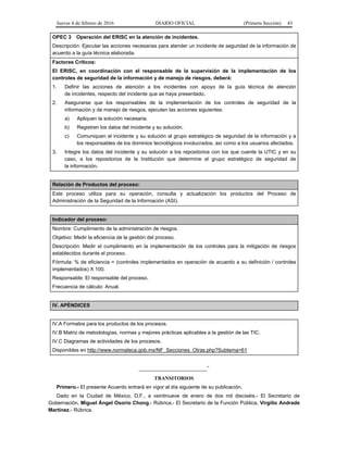 Jueves 4 de febrero de 2016 DIARIO OFICIAL (Primera Sección) 43
OPEC 3 Operación del ERISC en la atención de incidentes.
Descripción: Ejecutar las acciones necesarias para atender un incidente de seguridad de la información de
acuerdo a la guía técnica elaborada.
Factores Críticos:
El ERISC, en coordinación con el responsable de la supervisión de la implementación de los
controles de seguridad de la información y de manejo de riesgos, deberá:
1. Definir las acciones de atención a los incidentes con apoyo de la guía técnica de atención
de incidentes, respecto del incidente que se haya presentado.
2. Asegurarse que los responsables de la implementación de los controles de seguridad de la
información y de manejo de riesgos, ejecuten las acciones siguientes:
a) Apliquen la solución necesaria.
b) Registren los datos del incidente y su solución.
c) Comuniquen el incidente y su solución al grupo estratégico de seguridad de la información y a
los responsables de los dominios tecnológicos involucrados, así como a los usuarios afectados.
3. Integre los datos del incidente y su solución a los repositorios con los que cuente la UTIC y en su
caso, a los repositorios de la Institución que determine el grupo estratégico de seguridad de
la información.
Relación de Productos del proceso:
Este proceso utiliza para su operación, consulta y actualización los productos del Proceso de
Administración de la Seguridad de la Información (ASI).
Indicador del proceso:
Nombre: Cumplimiento de la administración de riesgos.
Objetivo: Medir la eficiencia de la gestión del proceso.
Descripción: Medir el cumplimiento en la implementación de los controles para la mitigación de riesgos
establecidos durante el proceso.
Fórmula: % de eficiencia = (controles implementados en operación de acuerdo a su definición / controles
implementados) X 100.
Responsable: El responsable del proceso.
Frecuencia de cálculo: Anual.
IV. APÉNDICES
IV.A Formatos para los productos de los procesos.
IV.B Matriz de metodologías, normas y mejores prácticas aplicables a la gestión de las TIC.
IV.C Diagramas de actividades de los procesos.
Disponibles en http://www.normateca.gob.mx/NF_Secciones_Otras.php?Subtema=61
________________________”
TRANSITORIOS
Primero.- El presente Acuerdo entrará en vigor al día siguiente de su publicación.
Dado en la Ciudad de México, D.F., a veintinueve de enero de dos mil dieciséis.- El Secretario de
Gobernación, Miguel Ángel Osorio Chong.- Rúbrica.- El Secretario de la Función Pública, Virgilio Andrade
Martínez.- Rúbrica.
 