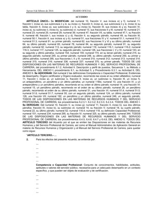 Jueves 4 de febrero de 2016 DIARIO OFICIAL (Primera Sección) 45
ACUERDO
ARTÍCULO ÚNICO.- Se MODIFICAN: del numeral 10, fracción V, sus incisos e) y f); numeral 11,
fracción I, inciso a), sus subincisos ii y iii, su inciso c), fracción II, inciso a), sus subincisos ii y iii, inciso b) su
tabla, fracción II, inciso a), sus subincisos ii y iii, su inciso b), fracción III, sus incisos d) y e), fracción IV,
inciso a), su subinciso ii, inciso b), su subinciso vi; numeral 13, sus fracciones II y III; numeral 16; numeral 21;
numeral 23; numeral 25; numeral 29; numeral 39; numeral 47, fracción VII, su tabla; numeral 47.1, su fracción
II; numeral 48, fracción I, sus incisos c) y d), fracción II, su segundo párrafo; numeral 49, su fracción III;
numeral 50.1, fracción II, sus incisos a) y b); numeral 51, sus fracciones IV y V; numeral 51.1; numeral 51.2;
numeral 51.3; numeral 61, su primer párrafo; numeral 62, sus fracciones V y VI y su último párrafo; numeral
64, su último párrafo; numeral 65; numeral 78; numeral 84, su segundo párrafo; numeral 91, su segundo
párrafo; numeral 92; numeral 113, su segundo párrafo; numeral 116; numeral 116.1; numeral 116.2; numeral
116.3; numeral 117; numeral 125, su segundo párrafo; numeral 126, sus fracciones I, V y VI; numeral 143, en
su segundo y último párrafos; numeral 154; numeral 155; numeral 174, en su tercer párrafo; numeral 215, su
segundo párrafo; numeral 245, su primer párrafo; numeral 248, su último párrafo; numeral 250, su primer y
último párrafos; numeral 295, sus fracciones I, II y III; numeral 310; numeral 312; numeral 313; numeral 314;
numeral 315; numeral 316; numeral 336; numeral 337; numeral 370, su primer párrafo, TODOS DE LAS
DISPOSICIONES EN LAS MATERIAS DE RECURSOS HUMANOS Y DEL SERVICIO PROFESIONAL DE
CARRERA; del procedimiento 6.1.2, Actividad II. Descripción y perfil de puestos, Secuencia 1, su Método o
Herramienta, DEL ANEXO I; procedimiento 6.1, su Actividad 5, y Procedimiento 6.3.1, su Actividad 6, DEL
ANEXO II. Se ADICIONAN: Del numeral 2 las definiciones Competencia o Capacidad Profesional, Evidencias
de desempeño, Órgano certificador y Órgano evaluador, recorriendo las voces en su orden alfabético; numeral
11, fracción I, inciso a), un subinciso iv, fracción II, inciso a), un subinciso iv, fracción III, un inciso f),
un antepenúltimo, un penúltimo y un último párrafos; un numeral 11Bis; numeral 13, una fracción IV, y un
antepenúltimo y un penúltimo párrafos, recorriendo en su orden el último párrafo; numeral 14, una fracción VI;
numeral 15, un penúltimo párrafo, recorriendo en el orden de su último párrafo; numeral 28, un penúltimo
párrafo, recorriendo el orden de su último párrafo; numeral 51, una fracción VI; numeral 51.4; numeral 51.5;
numeral 51.6; numeral 51.7; numeral 55, con un segundo párrafo; numeral 124, un último párrafo; numeral
126, una fracción VII; numeral 192, un penúltimo y un último párrafos; numeral 246, un segundo párrafo,
TODOS DE LAS DISPOSICIONES EN LAS MATERIAS DE RECURSOS HUMANOS Y DEL SERVICIO
PROFESIONAL DE CARRERA; los procedimientos 6.2.3.1; 6.2.3.2; 6.2.3.3; 6.2.3.4, TODOS DEL ANEXO I.
Se DEROGAN: Del numeral 10, fracción V, su inciso g); numeral 11, fracción II, inciso b), sus dos últimos
párrafos; fracción IV, inciso b), su subinciso vii; numeral 14, su fracción V; numeral 18, su cuarto párrafo;
numeral 22, su último párrafo; numeral 52; numeral 116.4; numeral 118, su definición Capacidad Profesional;
numeral 151; numeral 234; numeral 295, su fracción IV; numeral 325, su último párrafo; numeral 344, TODOS
DE LAS DISPOSICIONES EN LAS MATERIAS DE RECURSOS HUMANOS Y DEL SERVICIO
PROFESIONAL DE CARRERA, los procedimientos 6.4.5; 6.4.6; 6.4.7 y 6.4.8, DEL ANEXO II, TODOS DEL
ARTÍCULO TERCERO del Acuerdo por el que se emiten las Disposiciones en las materias de Recursos
Humanos y del Servicio Profesional de Carrera, así como el Manual Administrativo de Aplicación General en
materia de Recursos Humanos y Organización y el Manual del Servicio Profesional de Carrera, para quedar
como sigue:
“ARTÍCULO TERCERO.- …
2. Para los efectos del presente Acuerdo, se entiende por:
…
…
…
…
…
Competencia o Capacidad Profesional: Conjunto de conocimientos, habilidades, actitudes,
aptitudes o valores del servidor público, necesarios para un adecuado desempeño en un contexto
específico, y que pueden ser objeto de evaluación y de certificación.
…
…
…
…
…
 