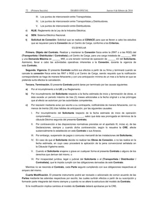 72 (Primera Sección) DIARIO OFICIAL Jueves 4 de febrero de 2016
III. Los puntos de interconexión entre Transportistas.
IV. Los puntos de interconexión entre Transportistas y Distribuidores.
V. Los puntos de interconexión entre Distribuidores.
r) RLIE: Reglamento de la Ley de la Industria Eléctrica;
s) SEN: Sistema Eléctrico Nacional.
t) Solicitud de Conexión: Solicitud que se realiza al CENACE para que se lleven a cabo los estudios
que se requieren para la Conexión de un Centro de Carga, conforme a los Criterios.
CLÁUSULAS
Primera. Objeto del Contrato. Realizar y mantener la Conexión física entre la (RNT o a las RGD) del
(Transportista / Distribuidor / Contratista) y el Centro de Carga, para una carga instalada de ________ MW
y una Demanda Máxima de ______ MW, a una tensión nominal de operación de ______ kV del Solicitante.
Asimismo, llevar a cabo las actividades operativas inherentes a la Conexión, durante la vigencia de
este Contrato.
Segunda. Vigencia. El presente Contrato surtirá sus efectos a partir de su firma y terminará cuando se
cancele la conexión física entre las RNT o RGD y el Centro de Carga, siendo requisito que la notificación
correspondiente se haga de manera fehaciente y con una anticipación mínima de un mes a la fecha en que se
pretenda surta efectos la cancelación.
Tercera. Terminación. El presente Contrato podrá darse por terminado por las causas siguientes:
a) Por el incumplimiento a la LIE y su Reglamento.
b) Por incumplimiento del Solicitante respecto a la fecha estimada de inicio y terminación de obras, si
ésta excede un periodo máximo de tres (3) meses adicionales a la fecha original o a las prórrogas
que al efecto se autoricen por las autoridades competentes.
c) Por rescisión mediante aviso por escrito a su contraparte, notificándola de manera fehaciente, con no
menos de treinta (30) días hábiles de anticipación, por las siguientes causales:
I. Por incumplimiento del Solicitante respecto de la fecha estimada de inicio de operación
comprometida _________________________, salvo que ésta sea prorrogada en términos de la
cláusula Décima segunda del presente Contrato;
II. Por contravención a las disposiciones normativas previstas en el apartado III, inciso a), de las
Declaraciones, siempre y cuando dicha contravención, según lo resuelva la CRE, afecte
sustancialmente lo establecido en este Contrato o sus Anexos;
III. Por embargo, suspensión de pagos o concurso mercantil de las instalaciones del Solicitante;
IV. En caso de que el Solicitante decida no realizar las Obras de Conexión, o no las realice en la
fecha estimada, en cuyo caso procederá la aplicación de la pena convencional señalada en
la Cláusula Vigésima sexta;
V. Cuando el Solicitante enajene o grave en cualquier forma el presente Contrato o alguno de los
derechos que derivan del mismo, o
VI. Por incapacidad jurídica, legal o judicial del Solicitante o el (Transportista / Distribuidor /
Contratista), que le impida cumplir con las obligaciones derivadas de este Contrato.
Mientras no se rescinda el Contrato, cada Parte seguirá cumpliendo con sus obligaciones respectivas al
amparo del mismo.
Cuarta Modificación. El presente instrumento podrá ser revisado o adicionado de común acuerdo de las
Partes mediante las adendas respectivas por escrito, las cuales surtirán efectos a partir de su suscripción y
formarán parte integrante del mismo siempre y cuando no se altere la estructura del modelo de Contrato.
Si la modificación implica cambios al modelo de Contrato deberá aprobarse por la CRE.
 