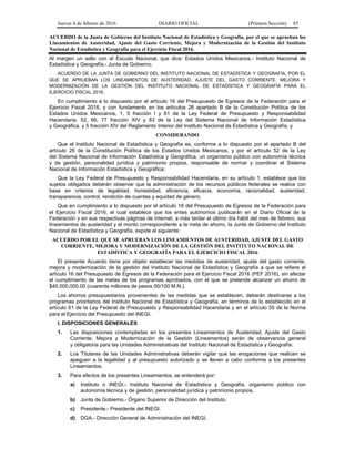Jueves 4 de febrero de 2016 DIARIO OFICIAL (Primera Sección) 85
ACUERDO de la Junta de Gobierno del Instituto Nacional de Estadística y Geografía, por el que se aprueban los
Lineamientos de Austeridad, Ajuste del Gasto Corriente, Mejora y Modernización de la Gestión del Instituto
Nacional de Estadística y Geografía para el Ejercicio Fiscal 2016.
Al margen un sello con el Escudo Nacional, que dice: Estados Unidos Mexicanos.- Instituto Nacional de
Estadística y Geografía.- Junta de Gobierno.
ACUERDO DE LA JUNTA DE GOBIERNO DEL INSTITUTO NACIONAL DE ESTADÍSTICA Y GEOGRAFÍA, POR EL
QUE SE APRUEBAN LOS LINEAMIENTOS DE AUSTERIDAD, AJUSTE DEL GASTO CORRIENTE, MEJORA Y
MODERNIZACIÓN DE LA GESTIÓN DEL INSTITUTO NACIONAL DE ESTADÍSTICA Y GEOGRAFÍA PARA EL
EJERCICIO FISCAL 2016.
En cumplimiento a lo dispuesto por el artículo 16 del Presupuesto de Egresos de la Federación para el
Ejercicio Fiscal 2016, y con fundamento en los artículos 26 apartado B de la Constitución Política de los
Estados Unidos Mexicanos, 1, 5 fracción I y 61 de la Ley Federal de Presupuesto y Responsabilidad
Hacendaria, 52, 66, 77 fracción XIV y 83 de la Ley del Sistema Nacional de Información Estadística
y Geográfica, y 5 fracción XIV del Reglamento Interior del Instituto Nacional de Estadística y Geografía, y
CONSIDERANDO
Que el Instituto Nacional de Estadística y Geografía es, conforme a lo dispuesto por el apartado B del
artículo 26 de la Constitución Política de los Estados Unidos Mexicanos, y por el artículo 52 de la Ley
del Sistema Nacional de Información Estadística y Geográfica, un organismo público con autonomía técnica
y de gestión, personalidad jurídica y patrimonio propios, responsable de normar y coordinar el Sistema
Nacional de Información Estadística y Geográfica;
Que la Ley Federal de Presupuesto y Responsabilidad Hacendaria, en su artículo 1, establece que los
sujetos obligados deberán observar que la administración de los recursos públicos federales se realice con
base en criterios de legalidad, honestidad, eficiencia, eficacia, economía, racionalidad, austeridad,
transparencia, control, rendición de cuentas y equidad de género;
Que en cumplimiento a lo dispuesto por el artículo 16 del Presupuesto de Egresos de la Federación para
el Ejercicio Fiscal 2016, el cual establece que los entes autónomos publicarán en el Diario Oficial de la
Federación y en sus respectivas páginas de Internet, a más tardar el último día hábil del mes de febrero, sus
lineamientos de austeridad y el monto correspondiente a la meta de ahorro, la Junta de Gobierno del Instituto
Nacional de Estadística y Geografía, expide el siguiente:
ACUERDO POR EL QUE SE APRUEBAN LOS LINEAMIENTOS DE AUSTERIDAD, AJUSTE DEL GASTO
CORRIENTE, MEJORA Y MODERNIZACIÓN DE LA GESTIÓN DEL INSTITUTO NACIONAL DE
ESTADÍSTICA Y GEOGRAFÍA PARA EL EJERCICIO FISCAL 2016
El presente Acuerdo tiene por objeto establecer las medidas de austeridad, ajuste del gasto corriente,
mejora y modernización de la gestión del Instituto Nacional de Estadística y Geografía a que se refiere el
artículo 16 del Presupuesto de Egresos de la Federación para el Ejercicio Fiscal 2016 (PEF 2016), sin afectar
el cumplimiento de las metas de los programas aprobados, con el que se pretende alcanzar un ahorro de
$40,000,000.00 (cuarenta millones de pesos 00/100 M.N.).
Los ahorros presupuestarios provenientes de las medidas que se establecen, deberán destinarse a los
programas prioritarios del Instituto Nacional de Estadística y Geografía, en términos de lo establecido en el
artículo 61 de la Ley Federal de Presupuesto y Responsabilidad Hacendaria y en el artículo 55 de la Norma
para el Ejercicio del Presupuesto del INEGI.
I. DISPOSICIONES GENERALES
1. Las disposiciones contempladas en los presentes Lineamientos de Austeridad, Ajuste del Gasto
Corriente, Mejora y Modernización de la Gestión (Lineamentos) serán de observancia general
y obligatoria para las Unidades Administrativas del Instituto Nacional de Estadística y Geografía.
2. Los Titulares de las Unidades Administrativas deberán vigilar que las erogaciones que realicen se
apeguen a la legalidad y al presupuesto autorizado y se lleven a cabo conforme a los presentes
Lineamientos.
3. Para efectos de los presentes Lineamientos, se entenderá por:
a) Instituto o INEGI.- Instituto Nacional de Estadística y Geografía, organismo público con
autonomía técnica y de gestión, personalidad jurídica y patrimonio propios.
b) Junta de Gobierno.- Órgano Superior de Dirección del Instituto.
c) Presidente.- Presidente del INEGI.
d) DGA.- Dirección General de Administración del INEGI.
 